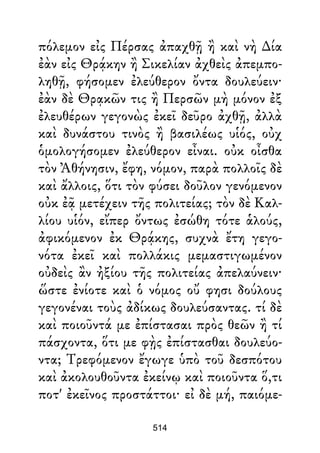 πόλεμον εἰς Πέρσας ἀπαχθῇ ἢ καὶ νὴ ∆ία
ἐὰν εἰς Θρᾴκην ἢ Σικελίαν ἀχθεὶς ἀπεμπο-
ληθῇ, φήσομεν ἐλεύθερον ὄντα δουλεύειν·
ἐὰν δὲ Θρᾳκῶν τις ἢ Περσῶν μὴ μόνον ἐξ
ἐλευθέρων γεγονὼς ἐκεῖ δεῦρο ἀχθῇ, ἀλλὰ
καὶ δυνάστου τινὸς ἢ βασιλέως υἱός, οὐχ
ὁμολογήσομεν ἐλεύθερον εἶναι. οὐκ οἶσθα
τὸν Ἀθήνησιν, ἔφη, νόμον, παρὰ πολλοῖς δὲ
καὶ ἄλλοις, ὅτι τὸν φύσει δοῦλον γενόμενον
οὐκ ἐᾷ μετέχειν τῆς πολιτείας; τὸν δὲ Καλ-
λίου υἱόν, εἴπερ ὄντως ἐσώθη τότε ἁλούς,
ἀφικόμενον ἐκ Θρᾴκης, συχνὰ ἔτη γεγο-
νότα ἐκεῖ καὶ πολλάκις μεμαστιγωμένον
οὐδεὶς ἂν ἠξίου τῆς πολιτείας ἀπελαύνειν·
ὥστε ἐνίοτε καὶ ὁ νόμος οὔ φησι δούλους
γεγονέναι τοὺς ἀδίκως δουλεύσαντας. τί δὲ
καὶ ποιοῦντά με ἐπίστασαι πρὸς θεῶν ἢ τί
πάσχοντα, ὅτι με φῂς ἐπίστασθαι δουλεύο-
ντα; Τρεφόμενον ἔγωγε ὑπὸ τοῦ δεσπότου
καὶ ἀκολουθοῦντα ἐκείνῳ καὶ ποιοῦντα ὅ,τι
ποτ' ἐκεῖνος προστάττοι· εἰ δὲ μή, παιόμε-
514
 