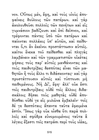 νον. Οὕτως μέν, ἔφη, καὶ τοὺς υἱοὺς ἀπο-
φαίνεις δούλους τῶν πατέρων. καὶ γὰρ
ἀκολουθοῦσι πολλοῖς τῶν πενήτων καὶ εἰς
γυμνάσιον βαδίζουσι καὶ ἐπὶ δεῖπνον, καὶ
τρέφονται πάντες ὑπὸ τῶν πατέρων καὶ
παίονται πολλάκις ὑπ' αὐτῶν, καὶ πείθο-
νται ὅ,τι ἂν ἐκεῖνοι προστάττωσιν αὐτοῖς.
καίτοι ἕνεκα τοῦ πείθεσθαι καὶ πληγὰς
λαμβάνειν καὶ τῶν γραμματιστῶν οἰκέτας
φήσεις τοὺς παρ' αὐτοῖς μανθάνοντας καὶ
τοὺς παιδοτρίβας δεσπότας εἶναι τῶν μα-
θητῶν ἢ τοὺς ἄλλο τι διδάσκοντας· καὶ γὰρ
προστάττουσιν αὐτοῖς καὶ τύπτουσι μὴ
πειθομένους. Νὴ ∆ί', ἔφη· ἀλλ' οὐκ ἔστι
τοῖς παιδοτρίβαις οὐδὲ τοῖς ἄλλοις διδα-
σκάλοις δῆσαι τοὺς μαθητὰς οὐδὲ ἀπο-
δόσθαι οὐδέ γε εἰς μυλῶνα ἐμβαλεῖν· τοῖς
δέ γε δεσπόταις ἅπαντα ταῦτα ἐφειμένα
ἐστίν. Ἴσως γὰρ οὐκ οἶσθα ὅτι παρὰ πολ-
λοῖς καὶ σφόδρα εὐνομουμένοις ταῦτα ἃ
λέγεις ἔξεστι τοῖς πατράσι περὶ τοὺς υἱέας,
515
 