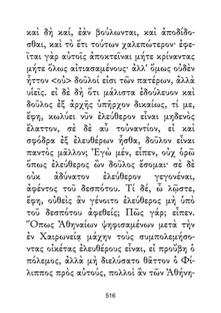 καὶ δὴ καί, ἐὰν βούλωνται, καὶ ἀποδίδο-
σθαι, καὶ τὸ ἔτι τούτων χαλεπώτερον· ἐφε-
ῖται γὰρ αὐτοῖς ἀποκτεῖναι μήτε κρίναντας
μήτε ὅλως αἰτιασαμένους· ἀλλ' ὅμως οὐδὲν
ἧττον <οὐ> δοῦλοί εἰσι τῶν πατέρων, ἀλλὰ
υἱεῖς. εἰ δὲ δὴ ὅτι μάλιστα ἐδούλευον καὶ
δοῦλος ἐξ ἀρχῆς ὑπῆρχον δικαίως, τί με,
ἔφη, κωλύει νῦν ἐλεύθερον εἶναι μηδενὸς
ἔλαττον, σὲ δὲ αὖ τοὐναντίον, εἰ καὶ
σφόδρα ἐξ ἐλευθέρων ἦσθα, δοῦλον εἶναι
παντὸς μᾶλλον; Ἐγὼ μέν, εἶπεν, οὐχ ὁρῶ
ὅπως ἐλεύθερος ὢν δοῦλος ἔσομαι· σὲ δὲ
οὐκ ἀδύνατον ἐλεύθερον γεγονέναι,
ἀφέντος τοῦ δεσπότου. Τί δέ, ὦ λῷστε,
ἔφη, οὐθεὶς ἂν γένοιτο ἐλεύθερος μὴ ὑπὸ
τοῦ δεσπότου ἀφεθείς; Πῶς γάρ; εἶπεν.
Ὅπως Ἀθηναίων ψηφισαμένων μετὰ τὴν
ἐν Χαιρωνείᾳ μάχην τοὺς συμπολεμήσο-
ντας οἰκέτας ἐλευθέρους εἶναι, εἰ προὔβη ὁ
πόλεμος, ἀλλὰ μὴ διελύσατο θᾶττον ὁ Φί-
λιππος πρὸς αὐτούς, πολλοὶ ἂν τῶν Ἀθήνη-
516
 