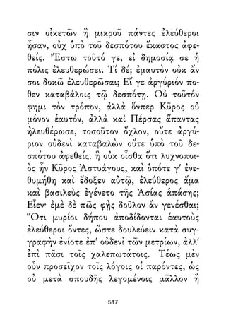 σιν οἰκετῶν ἢ μικροῦ πάντες ἐλεύθεροι
ἦσαν, οὐχ ὑπὸ τοῦ δεσπότου ἕκαστος ἀφε-
θείς. Ἔστω τοῦτό γε, εἰ δημοσίᾳ σε ἡ
πόλις ἐλευθερώσει. Τί δέ; ἐμαυτὸν οὐκ ἄν
σοι δοκῶ ἐλευθερῶσαι; Εἴ γε ἀργύριόν πο-
θεν καταβάλοις τῷ δεσπότῃ. Οὐ τοῦτόν
φημι τὸν τρόπον, ἀλλὰ ὅνπερ Κῦρος οὐ
μόνον ἑαυτόν, ἀλλὰ καὶ Πέρσας ἅπαντας
ἠλευθέρωσε, τοσοῦτον ὄχλον, οὔτε ἀργύ-
ριον οὐδενὶ καταβαλὼν οὔτε ὑπὸ τοῦ δε-
σπότου ἀφεθείς. ἢ οὐκ οἶσθα ὅτι λυχνοποι-
ὸς ἦν Κῦρος Ἀστυάγους, καὶ ὁπότε γ' ἐνε-
θυμήθη καὶ ἔδοξεν αὐτῷ, ἐλεύθερος ἅμα
καὶ βασιλεὺς ἐγένετο τῆς Ἀσίας ἁπάσης;
Εἶεν· ἐμὲ δὲ πῶς φῂς δοῦλον ἂν γενέσθαι;
Ὅτι μυρίοι δήπου ἀποδίδονται ἑαυτοὺς
ἐλεύθεροι ὄντες, ὥστε δουλεύειν κατὰ συγ-
γραφὴν ἐνίοτε ἐπ' οὐδενὶ τῶν μετρίων, ἀλλ'
ἐπὶ πᾶσι τοῖς χαλεπωτάτοις. Τέως μὲν
οὖν προσεῖχον τοῖς λόγοις οἱ παρόντες, ὡς
οὐ μετὰ σπουδῆς λεγομένοις μᾶλλον ἢ
517
 