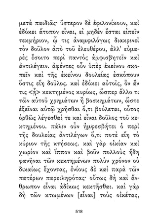 μετὰ παιδιᾶς· ὕστερον δὲ ἐφιλονίκουν, καὶ
ἐδόκει ἄτοπον εἶναι, εἰ μηδὲν ἔσται εἰπεῖν
τεκμήριον, ᾧ τις ἀναμφιλόγως διακρινεῖ
τὸν δοῦλον ἀπὸ τοῦ ἐλευθέρου, ἀλλ' εὐμα-
ρὲς ἔσοιτο περὶ παντὸς ἀμφισβητεῖν καὶ
ἀντιλέγειν. ἀφέντες οὖν ὑπὲρ ἐκείνου σκο-
πεῖν καὶ τῆς ἐκείνου δουλείας ἐσκόπουν
ὅστις εἴη δοῦλος. καὶ ἐδόκει αὐτοῖς, ὃν ἄν
τις <ᾖ> κεκτημένος κυρίως, ὥσπερ ἄλλο τι
τῶν αὑτοῦ χρημάτων ἢ βοσκημάτων, ὥστε
ἐξεῖναι αὐτῷ χρῆσθαι ὅ,τι βούλεται, οὗτος
ὀρθῶς λέγεσθαί τε καὶ εἶναι δοῦλος τοῦ κε-
κτημένου. πάλιν οὖν ἠμφεσβήτει ὁ περὶ
τῆς δουλείας ἀντιλέγων ὅ,τι ποτὲ εἴη τὸ
κύριον τῆς κτήσεως. καὶ γὰρ οἰκίαν καὶ
χωρίον καὶ ἵππον καὶ βοῦν πολλοὺς ἤδη
φανῆναι τῶν κεκτημένων πολὺν χρόνον οὐ
δικαίως ἔχοντας, ἐνίους δὲ καὶ παρὰ τῶν
πατέρων παρειληφότας· οὕτως δὴ καὶ ἄν-
θρωπον εἶναι ἀδίκως κεκτῆσθαι. καὶ γὰρ
δὴ τῶν κτωμένων [εἶναι] τοὺς οἰκέτας,
518
 