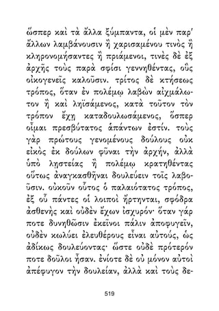 ὥσπερ καὶ τὰ ἄλλα ξύμπαντα, οἱ μὲν παρ'
ἄλλων λαμβάνουσιν ἢ χαρισαμένου τινὸς ἢ
κληρονομήσαντες ἢ πριάμενοι, τινὲς δὲ ἐξ
ἀρχῆς τοὺς παρὰ σφίσι γεννηθέντας, οὓς
οἰκογενεῖς καλοῦσιν. τρίτος δὲ κτήσεως
τρόπος, ὅταν ἐν πολέμῳ λαβὼν αἰχμάλω-
τον ἢ καὶ ληϊσάμενος, κατὰ τοῦτον τὸν
τρόπον ἔχῃ καταδουλωσάμενος, ὅσπερ
οἶμαι πρεσβύτατος ἁπάντων ἐστίν. τοὺς
γὰρ πρώτους γενομένους δούλους οὐκ
εἰκὸς ἐκ δούλων φῦναι τὴν ἀρχήν, ἀλλὰ
ὑπὸ λῃστείας ἢ πολέμῳ κρατηθέντας
οὕτως ἀναγκασθῆναι δουλεύειν τοῖς λαβο-
ῦσιν. οὐκοῦν οὗτος ὁ παλαιότατος τρόπος,
ἐξ οὗ πάντες οἱ λοιποὶ ἤρτηνται, σφόδρα
ἀσθενὴς καὶ οὐδὲν ἔχων ἰσχυρόν· ὅταν γάρ
ποτε δυνηθῶσιν ἐκεῖνοι πάλιν ἀποφυγεῖν,
οὐδὲν κωλύει ἐλευθέρους εἶναι αὐτούς, ὡς
ἀδίκως δουλεύοντας· ὥστε οὐδὲ πρότερόν
ποτε δοῦλοι ἦσαν. ἐνίοτε δὲ οὐ μόνον αὐτοὶ
ἀπέφυγον τὴν δουλείαν, ἀλλὰ καὶ τοὺς δε-
519
 
