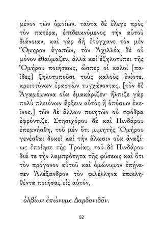 μένον τῶν ὁμοίων. ταῦτα δὲ ἔλεγε πρὸς
τὸν πατέρα, ἐπιδεικνύμενος τὴν αὑτοῦ
διάνοιαν. καὶ γὰρ δὴ ἐτύγχανε τὸν μὲν
Ὅμηρον ἀγαπῶν, τὸν Ἀχιλλέα δὲ οὐ
μόνον ἐθαύμαζεν, ἀλλὰ καὶ ἐζηλοτύπει τῆς
Ὁμήρου ποιήσεως, ὥσπερ οἱ καλοὶ [πα-
ῖδες] ζηλοτυποῦσι τοὺς καλοὺς ἐνίοτε,
κρειττόνων ἐραστῶν τυγχάνοντας. [τὸν δὲ
Ἀγαμέμνονα οὐκ ἐμακάριζεν· ἤλπιζε γὰρ
πολὺ πλειόνων ἄρξειν αὐτὸς ἢ ὁπόσων ἐκε-
ῖνος.] τῶν δὲ ἄλλων ποιητῶν οὐ σφόδρα
ἐφρόντιζε. Στησιχόρου δὲ καὶ Πινδάρου
ἐπεμνήσθη, τοῦ μὲν ὅτι μιμητὴς Ὁμήρου
γενέσθαι δοκεῖ καὶ τὴν ἅλωσιν οὐκ ἀναξί-
ως ἐποίησε τῆς Τροίας, τοῦ δὲ Πινδάρου
διά τε τὴν λαμπρότητα τῆς φύσεως καὶ ὅτι
τὸν πρόγονον αὐτοῦ καὶ ὁμώνυμον ἐπῄνε-
σεν Ἀλέξανδρον τὸν φιλέλληνα ἐπικλη-
θέντα ποιήσας εἰς αὐτόν,
ὀλβίων ἐπώνυμε ∆αρδανιδᾶν.
52
 