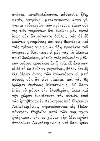 σπότας κατεδουλώσαντο. κἀνταῦθα ἤδη,
φασίν, ὀστράκου μεταπεσόντος ἅπαν γί-
γνεται τοὐναντίον τῶν πρότερον. εἶπεν οὖν
τις τῶν παρόντων ὅτι ἐκεῖνοι μὲν αὐτοὶ
ἴσως οὐκ ἂν λέγοιντο δοῦλοι, τοῖς δὲ ἐξ
ἐκείνων γενομένοις καὶ τοῖς δευτέροις καὶ
τοῖς τρίτοις κυρίως ἂν ἤδη προσήκοι τοῦ
ὀνόματος. Καὶ πῶς; εἰ μὲν γὰρ τὸ ἁλῶναι
ποιεῖ δουλεύειν, αὐτοῖς τοῖς ἑαλωκόσι μᾶλ-
λον τούτου προσήκοι ἂν ἢ τοῖς ἐξ ἐκείνων·
εἰ δὲ τὸ ἐκ δούλων γεγονέναι, δῆλον ὅτι ἐξ
ἐλευθέρων ὄντες τῶν ἑαλωκότων οἱ μετ'
αὐτοὺς οὐκ ἂν εἶεν οἰκέται. καὶ γὰρ δὴ
ὁρῶμεν ἐκείνους Μεσσηνίους, δι' ὅσων
ἐτῶν οὐ μόνον τὴν ἐλευθερίαν, ἀλλὰ καὶ
τὴν χώραν ἐκομίσαντο τὴν αὑτῶν. ἐπεὶ
γὰρ ἡττήθησαν ἐν Λεύκτροις ὑπὸ Θηβαίων
Λακεδαιμόνιοι, στρατεύσαντες εἰς Πελο-
πόννησον Θηβαῖοι μετὰ τῶν συμμάχων
ἠνάγκασαν τήν τε χώραν τὴν Μεσσηνίαν
ἀποδοῦναι Λακεδαιμονίους καὶ ὅσοι ἦσαν
520
 
