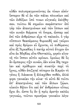 οὐδὲν πολυπραγμονοῦντες ἐκ τίνων εἰσίν·
ὕστερον δὲ οἱ ἐκ τῶν πάλαι πλουσίων καὶ
τῶν ἐνδόξων ὑπό τινων εὐγενεῖς ἐκλήθη-
σαν. τούτου δὲ σημεῖον σαφέστατον· ἐπὶ
γὰρ τῶν ἀλεκτρυόνων καὶ τῶν ἵππων καὶ
τῶν κυνῶν διέμεινε τὸ ὄνομα, ὥσπερ καὶ
ἐπὶ τῶν ἀνθρώπων εἶχε τὸ παλαιόν. ὁ γὰρ
<ἵππον> θεασάμενος θυμοειδῆ καὶ γαῦρον
καὶ πρὸς δρόμον εὖ ἔχοντα, οὐ πυθόμενος
εἴτε ἐξ Ἀρκαδίας ὁ πατὴρ αὐτοῦ ἔτυχεν ὢν
εἴτε ἐκ Μηδίας εἴτε Θετταλός, φησὶν εὐγε-
νῆ τὸν ἵππον αὐτὸν κρίνων. ὁμοίως δὲ ὃς
ἂν ἔμπειρος <ᾖ> κυνῶν, ἐὰν κύνα ἴδῃ ταχε-
ῖαν καὶ πρόθυμον καὶ συνετὴν περὶ τὸ
ἴχνος, οὐθὲν ἐπιζητεῖ πότερον ἐκ Καρῶν τὸ
γένος ἢ Λάκαινα ἢ ἀλλαχόθεν ποθέν, ἀλλά
φησι γενναίαν τὴν κύνα· τὸ αὐτὸ δὲ τοῦτο
ἐπ' ἀλεκτρυόνος καὶ τῶν ἄλλων ζῴων.
οὐκοῦν δῆλον ὅτι καὶ ἐπ' ἀνθρώπων οὕτως
ἔχοι ἄν. ὥστε ὃς ἂν ᾖ πρὸς ἀρετὴν καλῶς
γεγονώς, τοῦτον προσήκει γενναῖον λέγε-
522
 