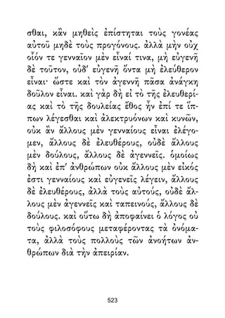 σθαι, κἂν μηθεὶς ἐπίστηται τοὺς γονέας
αὐτοῦ μηδὲ τοὺς προγόνους. ἀλλὰ μὴν οὐχ
οἷόν τε γενναῖον μὲν εἶναί τινα, μὴ εὐγενῆ
δὲ τοῦτον, οὐδ' εὐγενῆ ὄντα μὴ ἐλεύθερον
εἶναι· ὥστε καὶ τὸν ἀγεννῆ πᾶσα ἀνάγκη
δοῦλον εἶναι. καὶ γὰρ δὴ εἰ τὸ τῆς ἐλευθερί-
ας καὶ τὸ τῆς δουλείας ἔθος ἦν ἐπί τε ἵπ-
πων λέγεσθαι καὶ ἀλεκτρυόνων καὶ κυνῶν,
οὐκ ἂν ἄλλους μὲν γενναίους εἶναι ἐλέγο-
μεν, ἄλλους δὲ ἐλευθέρους, οὐδὲ ἄλλους
μὲν δούλους, ἄλλους δὲ ἀγεννεῖς. ὁμοίως
δὴ καὶ ἐπ' ἀνθρώπων οὐκ ἄλλους μὲν εἰκός
ἐστι γενναίους καὶ εὐγενεῖς λέγειν, ἄλλους
δὲ ἐλευθέρους, ἀλλὰ τοὺς αὐτούς, οὐδὲ ἄλ-
λους μὲν ἀγεννεῖς καὶ ταπεινούς, ἄλλους δὲ
δούλους. καὶ οὕτω δὴ ἀποφαίνει ὁ λόγος οὐ
τοὺς φιλοσόφους μεταφέροντας τὰ ὀνόμα-
τα, ἀλλὰ τοὺς πολλοὺς τῶν ἀνοήτων ἀν-
θρώπων διὰ τὴν ἀπειρίαν.
523
 