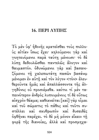 16. ΠΕΡΙ ΛΥΠΗΣ
Τὸ μὲν ὑφ' ἡδονῆς κρατεῖσθαι τοὺς πολλο-
ὺς αἰτίαν ἴσως ἔχει· κηλούμενοι γὰρ καὶ
γοητευόμενοι παρὰ ταύτῃ μένουσι· τὸ δὲ
λύπῃ δεδουλῶσθαι παντελῶς ἄλογον καὶ
θαυμαστόν. ὀδυνώμενοι γὰρ καὶ βασανι-
ζόμενοι τῇ χαλεπωτάτῃ πασῶν βασάνῳ
μένομεν ἐν αὐτῇ καὶ τὸν λόγον <τὸν> ἐλευ-
θεροῦντα ἡμᾶς καὶ ἀπαλλάσσοντα τῆς ἀλ-
γηδόνος οὐ προσιέμεθα. καίτοι τί μὲν τα-
πεινότερον ἀνδρὸς λυπουμένου; τί δὲ οὕτως
αἰσχρὸν θέαμα; καθικνεῖται [καὶ] γὰρ οἶμαι
καὶ τοῦ σώματος τὸ πάθος καὶ τοῦτο συ-
στέλλει καὶ σκυθρωπὸν καὶ δυσειδὲς
ὀφθῆναι παρέχει. τὸ δὲ μὴ μόνον εἴκειν τῇ
φορᾷ τῆς διανοίας, ἀλλὰ καὶ προσμηχα-
524
 