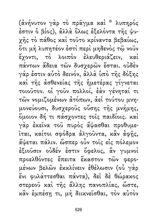 (ἀνήνυτον γὰρ τὸ πρᾶγμα καὶ * λυπηρός
ἐστιν ὁ βίος), ἀλλὰ ὅλως ἐξελόντα τῆς ψυ-
χῆς τὸ πάθος καὶ τοῦτο κρίναντα βεβαίως,
ὅτι μὴ λυπητέον ἐστὶ περὶ μηδενὸς τῷ νοῦν
ἔχοντι, τὸ λοιπὸν ἐλευθεριάζειν, καὶ
πάντων ἄδεια τῶν δυσχερῶν ἔσται. οὐδὲν
γάρ ἐστιν αὐτὸ δεινόν, ἀλλὰ ὑπὸ τῆς δόξης
καὶ τῆς ἀσθενείας τῆς ἡμετέρας γίγνεται
τοιοῦτον. οἱ γοῦν πολλοί, ἐὰν γένηταί τι
τῶν νομιζομένων ἀτόπων, ἀεὶ τούτου μνη-
μονεύουσι, δυσχεροῦς οὔσης τῆς μνήμης,
ὅμοιον δή τι πάσχοντες τοῖς παιδίοις. καὶ
γὰρ ἐκεῖνα τοῦ πυρὸς ἅψασθαι προθυμε-
ῖται, καίτοι σφόδρα ἀλγοῦντα, κἂν ἀφῇς,
ἅψεται πάλιν. ὥσπερ οὖν τοῖς εἰς πόλεμον
ἐξιοῦσιν οὐδέν ἐστιν ὄφελος, ἂν γυμνοὶ
προελθόντες ἔπειτα ἕκαστον τῶν φερο-
μένων βελῶν ἐκκλίνειν ἐθέλωσιν (οὐ γὰρ
ἔνι φυλάττεσθαι πάντα), δεῖ δὲ θώρακος
στερεοῦ καὶ τῆς ἄλλης πανοπλίας, ὥστε,
κἂν ἐμπέσῃ τι, μὴ διικνεῖσθαι, τὸν αὐτὸν
526
 