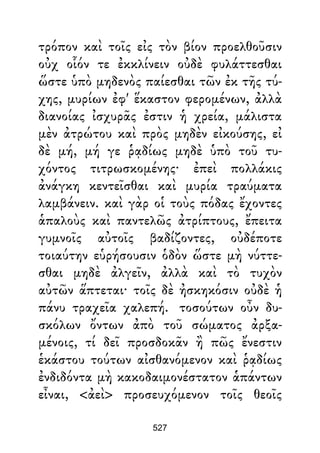 τρόπον καὶ τοῖς εἰς τὸν βίον προελθοῦσιν
οὐχ οἷόν τε ἐκκλίνειν οὐδὲ φυλάττεσθαι
ὥστε ὑπὸ μηδενὸς παίεσθαι τῶν ἐκ τῆς τύ-
χης, μυρίων ἐφ' ἕκαστον φερομένων, ἀλλὰ
διανοίας ἰσχυρᾶς ἐστιν ἡ χρεία, μάλιστα
μὲν ἀτρώτου καὶ πρὸς μηδὲν εἰκούσης, εἰ
δὲ μή, μή γε ῥᾳδίως μηδὲ ὑπὸ τοῦ τυ-
χόντος τιτρωσκομένης· ἐπεὶ πολλάκις
ἀνάγκη κεντεῖσθαι καὶ μυρία τραύματα
λαμβάνειν. καὶ γὰρ οἱ τοὺς πόδας ἔχοντες
ἁπαλοὺς καὶ παντελῶς ἀτρίπτους, ἔπειτα
γυμνοῖς αὐτοῖς βαδίζοντες, οὐδέποτε
τοιαύτην εὑρήσουσιν ὁδὸν ὥστε μὴ νύττε-
σθαι μηδὲ ἀλγεῖν, ἀλλὰ καὶ τὸ τυχὸν
αὐτῶν ἅπτεται· τοῖς δὲ ἠσκηκόσιν οὐδὲ ἡ
πάνυ τραχεῖα χαλεπή. τοσούτων οὖν δυ-
σκόλων ὄντων ἀπὸ τοῦ σώματος ἀρξα-
μένοις, τί δεῖ προσδοκᾶν ἢ πῶς ἔνεστιν
ἑκάστου τούτων αἰσθανόμενον καὶ ῥᾳδίως
ἐνδιδόντα μὴ κακοδαιμονέστατον ἁπάντων
εἶναι, <ἀεὶ> προσευχόμενον τοῖς θεοῖς
527
 