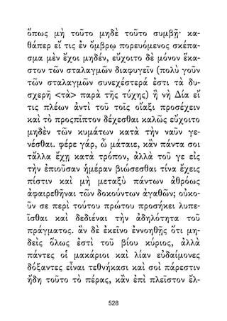 ὅπως μὴ τοῦτο μηδὲ τοῦτο συμβῇ· κα-
θάπερ εἴ τις ἐν ὄμβρῳ πορευόμενος σκέπα-
σμα μὲν ἔχοι μηδέν, εὔχοιτο δὲ μόνον ἕκα-
στον τῶν σταλαγμῶν διαφυγεῖν (πολὺ γοῦν
τῶν σταλαγμῶν συνεχέστερά ἐστι τὰ δυ-
σχερῆ <τὰ> παρὰ τῆς τύχης) ἢ νὴ ∆ία εἴ
τις πλέων ἀντὶ τοῦ τοῖς οἴαξι προσέχειν
καὶ τὸ προςπῖπτον δέχεσθαι καλῶς εὔχοιτο
μηδὲν τῶν κυμάτων κατὰ τὴν ναῦν γε-
νέσθαι. φέρε γάρ, ὦ μάταιε, κἂν πάντα σοι
τἄλλα ἔχῃ κατὰ τρόπον, ἀλλὰ τοῦ γε εἰς
τὴν ἐπιοῦσαν ἡμέραν βιώσεσθαι τίνα ἔχεις
πίστιν καὶ μὴ μεταξὺ πάντων ἀθρόως
ἀφαιρεθῆναι τῶν δοκούντων ἀγαθῶν; οὐκο-
ῦν σε περὶ τούτου πρώτου προσήκει λυπε-
ῖσθαι καὶ δεδιέναι τὴν ἀδηλότητα τοῦ
πράγματος. ἂν δὲ ἐκεῖνο ἐννοηθῇς ὅτι μη-
δεὶς ὅλως ἐστὶ τοῦ βίου κύριος, ἀλλὰ
πάντες οἱ μακάριοι καὶ λίαν εὐδαίμονες
δόξαντες εἶναι τεθνήκασι καὶ σοὶ πάρεστιν
ἤδη τοῦτο τὸ πέρας, κἂν ἐπὶ πλεῖστον ἔλ-
528
 