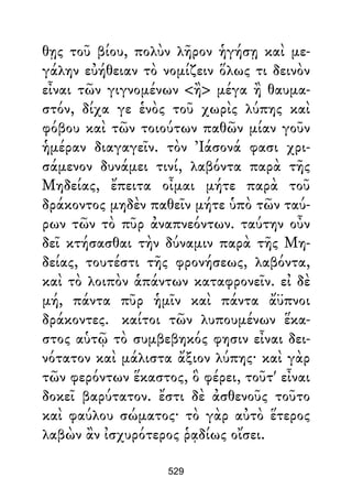 θῃς τοῦ βίου, πολὺν λῆρον ἡγήσῃ καὶ με-
γάλην εὐήθειαν τὸ νομίζειν ὅλως τι δεινὸν
εἶναι τῶν γιγνομένων <ἢ> μέγα ἢ θαυμα-
στόν, δίχα γε ἑνὸς τοῦ χωρὶς λύπης καὶ
φόβου καὶ τῶν τοιούτων παθῶν μίαν γοῦν
ἡμέραν διαγαγεῖν. τὸν Ἰάσονά φασι χρι-
σάμενον δυνάμει τινί, λαβόντα παρὰ τῆς
Μηδείας, ἔπειτα οἶμαι μήτε παρὰ τοῦ
δράκοντος μηδὲν παθεῖν μήτε ὑπὸ τῶν ταύ-
ρων τῶν τὸ πῦρ ἀναπνεόντων. ταύτην οὖν
δεῖ κτήσασθαι τὴν δύναμιν παρὰ τῆς Μη-
δείας, τουτέστι τῆς φρονήσεως, λαβόντα,
καὶ τὸ λοιπὸν ἁπάντων καταφρονεῖν. εἰ δὲ
μή, πάντα πῦρ ἡμῖν καὶ πάντα ἄϋπνοι
δράκοντες. καίτοι τῶν λυπουμένων ἕκα-
στος αὑτῷ τὸ συμβεβηκός φησιν εἶναι δει-
νότατον καὶ μάλιστα ἄξιον λύπης· καὶ γὰρ
τῶν φερόντων ἕκαστος, ὃ φέρει, τοῦτ' εἶναι
δοκεῖ βαρύτατον. ἔστι δὲ ἀσθενοῦς τοῦτο
καὶ φαύλου σώματος· τὸ γὰρ αὐτὸ ἕτερος
λαβὼν ἂν ἰσχυρότερος ῥᾳδίως οἴσει.
529
 