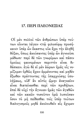17. ΠΕΡΙ ΠΛΕΟΝΕΞΙΑΣ
Οἱ μὲν πολλοὶ τῶν ἀνθρώπων ὑπὲρ τού-
των οἴονται λέγειν <τῷ φιλοσόφῳ προσή-
κειν> ὑπὲρ ὧν ἕκαστος οὐκ ἔχει τὴν ἀληθῆ
δόξαν, ὅπως ἀκούσαντες ὑπὲρ ὧν ἀγνοοῦσι
μάθωσι· περὶ δὲ τῶν γνωρίμων καὶ πᾶσιν
ὁμοίως φαινομένων περιττὸν εἶναι δι-
δάσκειν. ἐγὼ δὲ εἰ μὲν ἑώρων ἡμᾶς οἷς νο-
μίζομεν ὀρθῶς ἔχειν ἐμμένοντας καὶ μηδὲν
ἔξωθεν πράττοντας τῆς ὑπαρχούσης ὑπο-
λήψεως, οὐδ' ἂν αὐτὸς ᾤμην ἀναγκαῖον
εἶναι διατείνασθαι περὶ τῶν προδήλων.
ἐπεὶ δὲ οὐχὶ τὴν ἄγνοιαν ἡμᾶς τῶν ἀγαθῶν
καὶ τῶν κακῶν τοσοῦτον ὁρῶ λυποῦσαν
ὅσον τὸ μὴ πείθεσθαι τοῖς ὑπὲρ τούτων
διαλογισμοῖς μηδὲ ἀκολουθεῖν αἷς ἔχομεν
530
 