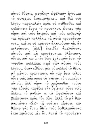 αὐτοὶ δόξαις, μεγάλην ὠφέλειαν ἡγοῦμαι
τὸ συνεχῶς ἀναμιμνήσκειν καὶ διὰ τοῦ
λόγου παρακαλεῖν πρὸς τὸ πείθεσθαι καὶ
φυλάττειν ἔργῳ τὸ προσῆκον. ὥσπερ γὰρ
οἶμαι καὶ τοὺς ἰατροὺς καὶ τοὺς κυβερνή-
τας ὁρῶμεν πολλάκις τὰ αὐτὰ προστάττο-
ντας, καίτοι τὸ πρῶτον ἀκηκοότων οἷς ἂν
κελεύωσιν, [ἀλλ'] ἐπειδὰν ἀμελοῦντας
αὐτοὺς καὶ μὴ προσέχοντας βλέπωσιν,
οὕτως καὶ κατὰ τὸν βίον χρήσιμόν ἐστι γί-
γνεσθαι πολλάκις περὶ τῶν αὐτῶν τοὺς
λόγους, ὅταν εἰδῶσι μὲν οἱ πολλοὶ τὸ δέον,
μὴ μέντοι πράττωσιν. οὐ γάρ ἐστι τέλος
οὔτε τοῖς κάμνουσι τὸ γνῶναι τὸ συμφέρον
αὐτοῖς, ἀλλ' οἶμαι τὸ χρήσασθαι· τοῦτο
γὰρ αὐτοῖς παρέξει τὴν ὑγίειαν· οὔτε τοῖς
ἄλλοις τὸ μαθεῖν γε τὰ ὠφελοῦντα καὶ
βλάπτοντα πρὸς τὸν βίον, ἀλλὰ τὸ μὴ δια-
μαρτάνειν <ἐν> τῇ τούτων αἱρέσει. κα-
θάπερ γὰρ ἔστιν ἰδεῖν τοὺς ὀφθαλμιῶντας
ἐπισταμένους μὲν ὅτι λυπεῖ τὸ προσάγειν
531
 