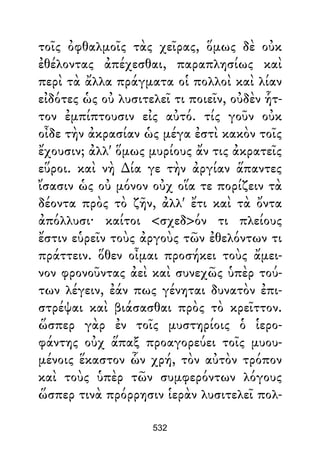 τοῖς ὀφθαλμοῖς τὰς χεῖρας, ὅμως δὲ οὐκ
ἐθέλοντας ἀπέχεσθαι, παραπλησίως καὶ
περὶ τὰ ἄλλα πράγματα οἱ πολλοὶ καὶ λίαν
εἰδότες ὡς οὐ λυσιτελεῖ τι ποιεῖν, οὐδὲν ἧτ-
τον ἐμπίπτουσιν εἰς αὐτό. τίς γοῦν οὐκ
οἶδε τὴν ἀκρασίαν ὡς μέγα ἐστὶ κακὸν τοῖς
ἔχουσιν; ἀλλ' ὅμως μυρίους ἄν τις ἀκρατεῖς
εὕροι. καὶ νὴ ∆ία γε τὴν ἀργίαν ἅπαντες
ἴσασιν ὡς οὐ μόνον οὐχ οἵα τε πορίζειν τὰ
δέοντα πρὸς τὸ ζῆν, ἀλλ' ἔτι καὶ τὰ ὄντα
ἀπόλλυσι· καίτοι <σχεδ>όν τι πλείους
ἔστιν εὑρεῖν τοὺς ἀργοὺς τῶν ἐθελόντων τι
πράττειν. ὅθεν οἶμαι προσήκει τοὺς ἄμει-
νον φρονοῦντας ἀεὶ καὶ συνεχῶς ὑπὲρ τού-
των λέγειν, ἐάν πως γένηται δυνατὸν ἐπι-
στρέψαι καὶ βιάσασθαι πρὸς τὸ κρεῖττον.
ὥσπερ γὰρ ἐν τοῖς μυστηρίοις ὁ ἱερο-
φάντης οὐχ ἅπαξ προαγορεύει τοῖς μυου-
μένοις ἕκαστον ὧν χρή, τὸν αὐτὸν τρόπον
καὶ τοὺς ὑπὲρ τῶν συμφερόντων λόγους
ὥσπερ τινὰ πρόρρησιν ἱερὰν λυσιτελεῖ πολ-
532
 