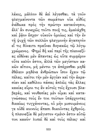 λάκις, μᾶλλον δὲ ἀεὶ λέγεσθαι. τὰ γοῦν
φλεγμαίνοντα τῶν σωμάτων οὐκ εὐθὺς
ἐνέδωκε πρὸς τὴν πρώτην καταιόνησιν,
ἄλλ' ἂν συνεχῶς τοῦτο ποιῇ τις, ἐμαλάχθη
καὶ ῥᾷον ἔσχεν· οὐκοῦν ὁμοίως καὶ τὴν ἐν
τῇ ψυχῇ τῶν πολλῶν φλεγμονὴν ἀγαπητὸν
εἴ τις δύναιτο πραΰναι διηνεκῶς τῷ λόγῳ
χρώμενος. Φημὶ δὴ καὶ περὶ τῆς πλεονεξί-
ας εἰδέναι μὲν ἅπαντας ὡς οὔτε συμφέρον
οὔτε καλόν ἐστιν, ἀλλὰ τῶν μεγίστων κα-
κῶν αἴτιον, μὴ μέντοι γε ἀπέχεσθαι μηδὲ
ἐθέλειν μηδένα ἀνθρώπων ἴσον ἔχειν τῷ
πέλας. καίτοι τὴν μὲν ἀργίαν καὶ τὴν ἀκρα-
σίαν καὶ καθόλου πάσας ἁπλῶς τὰς ἄλλας
κακίας εὕροι τις ἂν αὐτοῖς τοῖς ἔχουσι βλα-
βεράς, καὶ νουθεσίας μὲν οἶμαι καὶ κατα-
γνώσεως τοὺς ἔν τινι τούτων ὑπάρχοντας
δικαίως τυγχάνοντας, οὐ μὴν μισουμένους
γε οὐδὲ κοινοὺς ἅπασι δοκοῦντας ἐχθρούς.
ἡ πλεονεξία δὲ μέγιστον <μέν> ἐστιν αὐτῷ
τινι κακόν· λυπεῖ δὲ καὶ τοὺς πέλας· καὶ
533
 