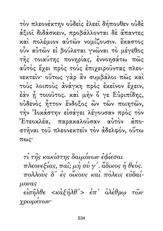 τὸν πλεονέκτην οὐδεὶς ἐλεεῖ δήπουθεν οὐδὲ
ἀξιοῖ διδάσκειν, προβάλλονται δὲ ἅπαντες
καὶ πολέμιον αὑτῶν νομίζουσιν. ἕκαστος
οὖν αὐτῶν εἰ βούλεται γνῶναι τὸ μέγεθος
τῆς τοιαύτης πονηρίας, ἐννοησάτω πῶς
αὐτὸς ἔχει πρὸς τοὺς ἐπιχειροῦντας πλεο-
νεκτεῖν· οὕτως γὰρ ἂν συμβάλοι πῶς καὶ
τοὺς λοιποὺς ἀνάγκη πρὸς ἐκεῖνον ἔχειν,
ἐὰν ᾖ τοιοῦτος. καὶ μὴν ὅ γε Εὐριπίδης,
οὐδενὸς ἧττον ἔνδοξος ὢν τῶν ποιητῶν,
τὴν Ἰοκάστην εἰσάγει λέγουσαν πρὸς τὸν
Ἐτεοκλέα, παρακαλοῦσαν αὐτὸν ἀπο-
στῆναι τοῦ πλεονεκτεῖν τὸν ἀδελφόν, οὕτω
πως·
τί τῆς κακίστης δαιμόνων ἐφίεσαι
πλεονεξίας, παῖ; μὴ σύ γ'. ἄδικος ἡ θεός.
πολλοὺς δ' ἐς οἴκους καὶ πόλεις εὐδαί-
μονας
εἰσῆλθε <κἀξῆλθ'> ἐπ' ὀλέθρῳ τῶν
χρωμένων·
534
 
