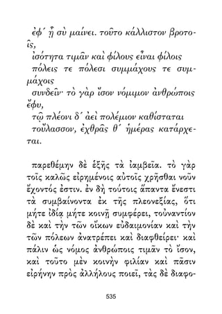 ἐφ' ᾗ σὺ μαίνει. τοῦτο κάλλιστον βροτο-
ῖς,
ἰσότητα τιμᾶν καὶ φίλους εἶναι φίλοις
πόλεις τε πόλεσι συμμάχους τε συμ-
μάχοις
συνδεῖν· τὸ γὰρ ἴσον νόμιμον ἀνθρώποις
ἔφυ,
τῷ πλέονι δ' ἀεὶ πολέμιον καθίσταται
τοὔλασσον, ἐχθρᾶς θ' ἡμέρας κατάρχε-
ται.
παρεθέμην δὲ ἑξῆς τὰ ἰαμβεῖα. τὸ γὰρ
τοῖς καλῶς εἰρημένοις αὐτοῖς χρῆσθαι νοῦν
ἔχοντός ἐστιν. ἐν δὴ τούτοις ἅπαντα ἔνεστι
τὰ συμβαίνοντα ἐκ τῆς πλεονεξίας, ὅτι
μήτε ἰδίᾳ μήτε κοινῇ συμφέρει, τοὐναντίον
δὲ καὶ τὴν τῶν οἴκων εὐδαιμονίαν καὶ τὴν
τῶν πόλεων ἀνατρέπει καὶ διαφθείρει· καὶ
πάλιν ὡς νόμος ἀνθρώποις τιμᾶν τὸ ἴσον,
καὶ τοῦτο μὲν κοινὴν φιλίαν καὶ πᾶσιν
εἰρήνην πρὸς ἀλλήλους ποιεῖ, τὰς δὲ διαφο-
535
 
