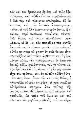 ρὰς καὶ τὰς ἐμφύλους ἔριδας καὶ τοὺς ἔξω
πολέμους κατ' οὐδὲν ἕτερον συμβαίνοντας
ἢ διὰ τὴν τοῦ πλείονος ἐπιθυμίαν, ἐξ ὧν
ἕκαστος καὶ τῶν ἱκανῶν ἀποστερεῖται.
καίτοι τί τοῦ ζῆν ἀναγκαιότερόν ἐστιν, ἢ τί
τούτου περὶ πλείονος ποιοῦνται πάντες;
ἀλλ' ὅμως καὶ τοῦτο ἀπολλύουσι χρη-
μάτων, οἱ δὲ καὶ τὰς πατρίδας τὰς αὑτῶν
ἀναστάτους ἐποίησαν. μετὰ ταῦτα τοίνυν ὁ
αὐτὸς ποιητὴς οὔ φησιν ἐν τοῖς θείοις εἶναι
πλεονεξίαν· διὰ τοῦτο ἄφθαρτα καὶ ἀγήρω
μένειν αὐτὰ, τὴν προςήκουσαν ἓν ἕκαστον
ἑαυτῷ τάξιν φυλάττοντα, τήν τε νύκτα καὶ
τὴν ἡμέραν καὶ τὰς ὥρας. εἰ γὰρ μὴ τοῦτον
εἶχε τὸν τρόπον, οὐκ ἂν αὐτῶν οὐδὲν δύνα-
σθαι διαμένειν. ὅταν οὖν καὶ τοῖς θείοις ἡ
πλεονεξία φθορὰν ἐπιφέρῃ, τί χρὴ νομίζειν
τἀνθρώπεια πάσχειν ἀπὸ ταύτης τῆς
νόσου; καλῶς δὲ μέμνηται καὶ μέτρων καὶ
σταθμῶν, ὡς ὑπὲρ τοῦ δικαίου καὶ τοῦ
πλεονεκτεῖν μηδένα μηδενὸς τούτων εὑρη-
536
 