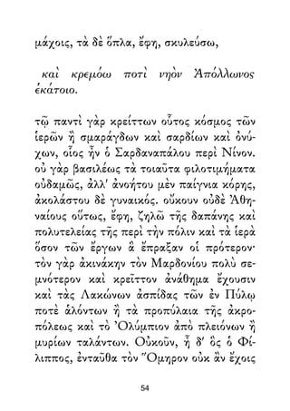 μάχοις, τὰ δὲ ὅπλα, ἔφη, σκυλεύσω,
καὶ κρεμόω ποτὶ νηὸν Ἀπόλλωνος
ἑκάτοιο.
τῷ παντὶ γὰρ κρείττων οὗτος κόσμος τῶν
ἱερῶν ἢ σμαράγδων καὶ σαρδίων καὶ ὀνύ-
χων, οἷος ἦν ὁ Σαρδαναπάλου περὶ Νίνον.
οὐ γὰρ βασιλέως τὰ τοιαῦτα φιλοτιμήματα
οὐδαμῶς, ἀλλ' ἀνοήτου μὲν παίγνια κόρης,
ἀκολάστου δὲ γυναικός. οὔκουν οὐδὲ Ἀθη-
ναίους οὕτως, ἔφη, ζηλῶ τῆς δαπάνης καὶ
πολυτελείας τῆς περὶ τὴν πόλιν καὶ τὰ ἱερὰ
ὅσον τῶν ἔργων ἃ ἔπραξαν οἱ πρότερον·
τὸν γὰρ ἀκινάκην τὸν Μαρδονίου πολὺ σε-
μνότερον καὶ κρεῖττον ἀνάθημα ἔχουσιν
καὶ τὰς Λακώνων ἀσπίδας τῶν ἐν Πύλῳ
ποτὲ ἁλόντων ἢ τὰ προπύλαια τῆς ἀκρο-
πόλεως καὶ τὸ Ὀλύμπιον ἀπὸ πλειόνων ἢ
μυρίων ταλάντων. Οὐκοῦν, ἦ δ' ὃς ὁ Φί-
λιππος, ἐνταῦθα τὸν Ὅμηρον οὐκ ἂν ἔχοις
54
 