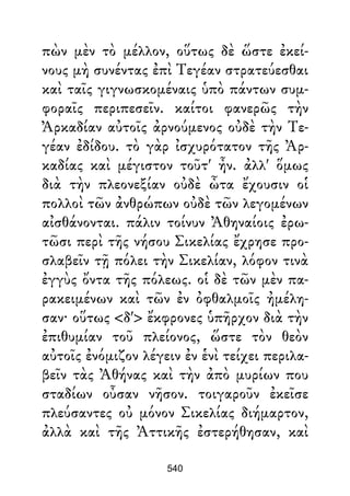 πὼν μὲν τὸ μέλλον, οὕτως δὲ ὥστε ἐκεί-
νους μὴ συνέντας ἐπὶ Τεγέαν στρατεύεσθαι
καὶ ταῖς γιγνωσκομέναις ὑπὸ πάντων συμ-
φοραῖς περιπεσεῖν. καίτοι φανερῶς τὴν
Ἀρκαδίαν αὐτοῖς ἀρνούμενος οὐδὲ τὴν Τε-
γέαν ἐδίδου. τὸ γὰρ ἰσχυρότατον τῆς Ἀρ-
καδίας καὶ μέγιστον τοῦτ' ἦν. ἀλλ' ὅμως
διὰ τὴν πλεονεξίαν οὐδὲ ὦτα ἔχουσιν οἱ
πολλοὶ τῶν ἀνθρώπων οὐδὲ τῶν λεγομένων
αἰσθάνονται. πάλιν τοίνυν Ἀθηναίοις ἐρω-
τῶσι περὶ τῆς νήσου Σικελίας ἔχρησε προ-
σλαβεῖν τῇ πόλει τὴν Σικελίαν, λόφον τινὰ
ἐγγὺς ὄντα τῆς πόλεως. οἱ δὲ τῶν μὲν πα-
ρακειμένων καὶ τῶν ἐν ὀφθαλμοῖς ἠμέλη-
σαν· οὕτως <δ'> ἔκφρονες ὑπῆρχον διὰ τὴν
ἐπιθυμίαν τοῦ πλείονος, ὥστε τὸν θεὸν
αὐτοῖς ἐνόμιζον λέγειν ἐν ἑνὶ τείχει περιλα-
βεῖν τὰς Ἀθήνας καὶ τὴν ἀπὸ μυρίων που
σταδίων οὖσαν νῆσον. τοιγαροῦν ἐκεῖσε
πλεύσαντες οὐ μόνον Σικελίας διήμαρτον,
ἀλλὰ καὶ τῆς Ἀττικῆς ἐστερήθησαν, καὶ
540
 