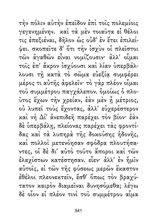 τὴν πόλιν αὐτὴν ἐπεῖδον ἐπὶ τοῖς πολεμίοις
γεγενημένην. καὶ τὰ μὲν τοιαῦτα εἰ θέλοι
τις ἐπεξιέναι, δῆλον ὡς οὐδ' ἐν ἔτει ἐπιλεί-
ψει. σκοπεῖτε δ' ὅτι τὴν ἰσχὺν οἱ πλεῖστοι
τῶν ἀγαθῶν εἶναι νομίζουσιν· ἀλλ' οἶμαι
τοῖς ἐπ' ἄκρον ἰσχύουσι καὶ λίαν ὑπερβάλ-
λουσι τῇ κατὰ τὸ σῶμα εὐεξίᾳ συμφέρει
μέρος τι αὐτῆς ἀφελεῖν· τὸ γὰρ πλέον οἶμαι
τοῦ συμμέτρου παγχάλεπον. ὁμοίως ὁ πλο-
ῦτος ἔχων τὴν χρείαν, ἐὰν μὲν ᾖ μέτριος,
οὐ λυπεῖ τοὺς ἔχοντας, ἀλλ' εὐχερέστερον
καὶ νὴ ∆ί' ἀνεπιδεῆ παρέχει τὸν βίον· ἐὰν
δὲ ὑπερβάλῃ, πλείονας παρέχει τὰς φροντί-
δας καὶ τὰ λυπηρὰ τῆς δοκούσης ἡδονῆς,
καὶ πολλοὶ μετενόησαν σφόδρα πλουτήσα-
ντες, οἱ δὲ δι' αὐτὸ τοῦτο ἄποροι καὶ τῶν
ἐλαχίστων κατέστησαν. εἶεν· ἀλλ' ἐν ἡμῖν
αὐτοῖς, εἰ τῶν τῆς φύσεως μερῶν ἕκαστον
ἐθέλοι πλεονεκτεῖν, ἔσθ' ὅπως τὸν βραχύ-
τατον καιρὸν διαμεῖναι δυνησόμεθα; λέγω
δὲ οἷον εἰ πλέον τινὶ τοῦ συμμέτρου αἷμα
541
 