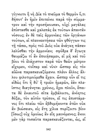 γίγνοιτο ἢ νὴ ∆ία τὸ πνεῦμα τὸ θερμὸν ὅ,τι
δήποτ' ἐν ἡμῖν ἐπιτείνοι παρὰ τὴν σύμμε-
τρον καὶ τὴν προσήκουσαν, οὐχὶ μεγάλας
ἐπίστασθε καὶ χαλεπὰς ἐκ τούτων ἀπαντᾶν
νόσους; ἐν δὲ ταῖς ἁρμονίαις τῶν ὀργάνων
τούτων, εἰ πλεονεκτήσειε τῶν φθόγγων τις
τῇ τάσει, πρὸς τοῦ ∆ιὸς οὐκ ἀνάγκη πᾶσαν
λελύσθαι τὴν ἁρμονίαν; σφόδρα δ' ἔγωγε
θαυμάζω τί ἂν ἐποιήσαμεν, εἰ μὴ καὶ τοῦ
βίου τὸ ἐλάχιστον παρὰ τῶν θεῶν μέτρον
εἴχομεν, <οἵπερ καὶ νῦν> ὥσπερ εἰς τὸν
αἰῶνα παρασκευαζόμενοι πλέον ἄλλος ἄλ-
λου φιλοτιμούμεθα ἔχειν. ὥσπερ οὖν εἴ τις
εἰδὼς ὅτι ἢ δύ' ἢ τριῶν ἡμερῶν, ἐὰν πλε-
ῖστος διαγένηται χρόνος, ἔχει πλοῦν, ἔπει-
τα δὲ ἐνιαυτοῦ σῖτα ἐμβάλοιτο, ἀνόητος
δόξει, τὸν αὐτὸν τρόπον, εἴ τις ἐπιστάμε-
νος ὅτι πλείω τῶν ἑβδομήκοντα ἐτῶν οὐκ
ἂν βιώσειεν, εἰς ἔτη χίλια πορίζοιτο βίον
[ἴσως] οὐχ ὁμοίως ἂν εἴη μαινόμενος; ἔνιοι
μὲν γὰρ τοσαῦτα παρασκευάζονται, ὡς, εἴ
542
 