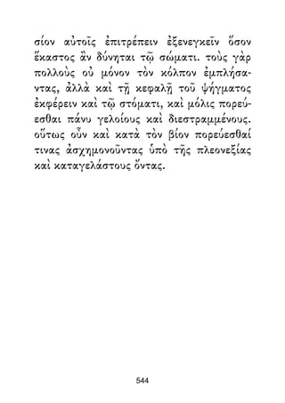 σίον αὐτοῖς ἐπιτρέπειν ἐξενεγκεῖν ὅσον
ἕκαστος ἂν δύνηται τῷ σώματι. τοὺς γὰρ
πολλοὺς οὐ μόνον τὸν κόλπον ἐμπλήσα-
ντας, ἀλλὰ καὶ τῇ κεφαλῇ τοῦ ψήγματος
ἐκφέρειν καὶ τῷ στόματι, καὶ μόλις πορεύ-
εσθαι πάνυ γελοίους καὶ διεστραμμένους.
οὕτως οὖν καὶ κατὰ τὸν βίον πορεύεσθαί
τινας ἀσχημονοῦντας ὑπὸ τῆς πλεονεξίας
καὶ καταγελάστους ὄντας.
544
 