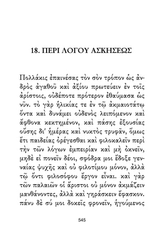 18. ΠΕΡΙ ΛΟΓΟΥ ΑΣΚΗΣΕΩΣ
Πολλάκις ἐπαινέσας τὸν σὸν τρόπον ὡς ἀν-
δρὸς ἀγαθοῦ καὶ ἀξίου πρωτεύειν ἐν τοῖς
ἀρίστοις, οὐδέποτε πρότερον ἐθαύμασα ὡς
νῦν. τὸ γὰρ ἡλικίας τε ἐν τῷ ἀκμαιοτάτῳ
ὄντα καὶ δυνάμει οὐδενὸς λειπόμενον καὶ
ἄφθονα κεκτημένον, καὶ πάσης ἐξουσίας
οὔσης δι' ἡμέρας καὶ νυκτὸς τρυφᾶν, ὅμως
ἔτι παιδείας ὀρέγεσθαι καὶ φιλοκαλεῖν περὶ
τὴν τῶν λόγων ἐμπειρίαν καὶ μὴ ὀκνεῖν,
μηδὲ εἰ πονεῖν δέοι, σφόδρα μοι ἔδοξε γεν-
ναίας ψυχῆς καὶ οὐ φιλοτίμου μόνον, ἀλλὰ
τῷ ὄντι φιλοσόφου ἔργον εἶναι. καὶ γὰρ
τῶν παλαιῶν οἱ ἄριστοι οὐ μόνον ἀκμάζειν
μανθάνοντες, ἀλλὰ καὶ γηράσκειν ἔφασκον.
πάνυ δὲ σύ μοι δοκεῖς φρονεῖν, ἡγούμενος
545
 
