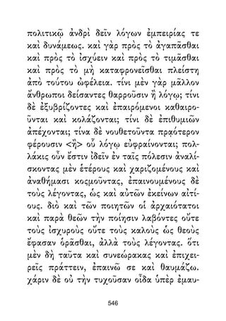 πολιτικῷ ἀνδρὶ δεῖν λόγων ἐμπειρίας τε
καὶ δυνάμεως. καὶ γὰρ πρὸς τὸ ἀγαπᾶσθαι
καὶ πρὸς τὸ ἰσχύειν καὶ πρὸς τὸ τιμᾶσθαι
καὶ πρὸς τὸ μὴ καταφρονεῖσθαι πλείστη
ἀπὸ τούτου ὠφέλεια. τίνι μὲν γὰρ μᾶλλον
ἄνθρωποι δείσαντες θαρροῦσιν ἢ λόγῳ; τίνι
δὲ ἐξυβρίζοντες καὶ ἐπαιρόμενοι καθαιρο-
ῦνται καὶ κολάζονται; τίνι δὲ ἐπιθυμιῶν
ἀπέχονται; τίνα δὲ νουθετοῦντα πρᾳότερον
φέρουσιν <ἢ> οὗ λόγῳ εὐφραίνονται; πολ-
λάκις οὖν ἔστιν ἰδεῖν ἐν ταῖς πόλεσιν ἀναλί-
σκοντας μὲν ἑτέρους καὶ χαριζομένους καὶ
ἀναθήμασι κοςμοῦντας, ἐπαινουμένους δὲ
τοὺς λέγοντας, ὡς καὶ αὐτῶν ἐκείνων αἰτί-
ους. διὸ καὶ τῶν ποιητῶν οἱ ἀρχαιότατοι
καὶ παρὰ θεῶν τὴν ποίησιν λαβόντες οὔτε
τοὺς ἰσχυροὺς οὔτε τοὺς καλοὺς ὡς θεοὺς
ἔφασαν ὁρᾶσθαι, ἀλλὰ τοὺς λέγοντας. ὅτι
μὲν δὴ ταῦτα καὶ συνεώρακας καὶ ἐπιχει-
ρεῖς πράττειν, ἐπαινῶ σε καὶ θαυμάζω.
χάριν δὲ οὐ τὴν τυχοῦσαν οἶδα ὑπὲρ ἐμαυ-
546
 