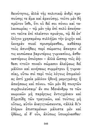 δεινότητος, ἀλλὰ τῆς πολιτικῷ ἀνδρὶ πρε-
πούσης τε ἅμα καὶ ἀρκούσης. τοῦτο μὲν δὴ
πρῶτον ἴσθι, ὅτι οὐ δεῖ σοι πόνου καὶ τα-
λαιπωρίας – τῷ μὲν γὰρ ἐπὶ πολὺ ἀσκήσα-
ντι ταῦτα ἐπὶ πλεῖστον προάγει, τῷ δὲ ἐπ'
ὀλίγον χρησαμένῳ συλλήψει τὴν ψυχὴν καὶ
ὀκνηρὰν ποιεῖ προσφέρεσθαι, καθάπερ
τοὺς ἀσυνήθεις περὶ σώματος ἄσκησιν εἴ
τις κοπώσειε βαρυτέροις γυμνασίοις, ἀσθε-
νεστέρους ἐποίησεν – ἀλλὰ ὥσπερ τοῖς ἀή-
θεσι <τοῦ> πονεῖν σώμασιν ἀλείψεως δεῖ
μᾶλλον καὶ κινήσεως συμμέτρου ἢ γυμνα-
σίας, οὕτω σοὶ περὶ τοὺς λόγους ἐπιμελεί-
ας ἐστὶ χρεία μᾶλλον ἡδονῇ μεμιγμένης ἢ
ἀσκήσεως καὶ πόνου. τῶν μὲν δὴ ποιητῶν
συμβουλεύσαιμ' ἄν σοι Μενάνδρῳ τε τῶν
κωμικῶν μὴ παρέργως ἐντυγχάνειν καὶ
Εὐριπίδῃ τῶν τραγικῶν, καὶ τούτοις μὴ
οὕτως, αὐτὸν ἀναγιγνώσκοντα, <ἀλλὰ δι'>
ἑτέρων ἐπισταμένων μάλιστα μὲν καὶ
ἡδέως, εἰ δ' οὖν, ἀλύπως ὑποκρίνασθαι·
548
 