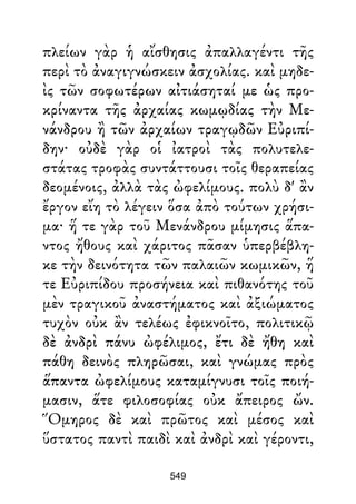 πλείων γὰρ ἡ αἴσθησις ἀπαλλαγέντι τῆς
περὶ τὸ ἀναγιγνώσκειν ἀσχολίας. καὶ μηδε-
ὶς τῶν σοφωτέρων αἰτιάσηταί με ὡς προ-
κρίναντα τῆς ἀρχαίας κωμῳδίας τὴν Με-
νάνδρου ἢ τῶν ἀρχαίων τραγῳδῶν Εὐριπί-
δην· οὐδὲ γὰρ οἱ ἰατροὶ τὰς πολυτελε-
στάτας τροφὰς συντάττουσι τοῖς θεραπείας
δεομένοις, ἀλλὰ τὰς ὠφελίμους. πολὺ δ' ἂν
ἔργον εἴη τὸ λέγειν ὅσα ἀπὸ τούτων χρήσι-
μα· ἥ τε γὰρ τοῦ Μενάνδρου μίμησις ἅπα-
ντος ἤθους καὶ χάριτος πᾶσαν ὑπερβέβλη-
κε τὴν δεινότητα τῶν παλαιῶν κωμικῶν, ἥ
τε Εὐριπίδου προσήνεια καὶ πιθανότης τοῦ
μὲν τραγικοῦ ἀναστήματος καὶ ἀξιώματος
τυχὸν οὐκ ἂν τελέως ἐφικνοῖτο, πολιτικῷ
δὲ ἀνδρὶ πάνυ ὠφέλιμος, ἔτι δὲ ἤθη καὶ
πάθη δεινὸς πληρῶσαι, καὶ γνώμας πρὸς
ἅπαντα ὠφελίμους καταμίγνυσι τοῖς ποιή-
μασιν, ἅτε φιλοσοφίας οὐκ ἄπειρος ὤν.
Ὅμηρος δὲ καὶ πρῶτος καὶ μέσος καὶ
ὕστατος παντὶ παιδὶ καὶ ἀνδρὶ καὶ γέροντι,
549
 