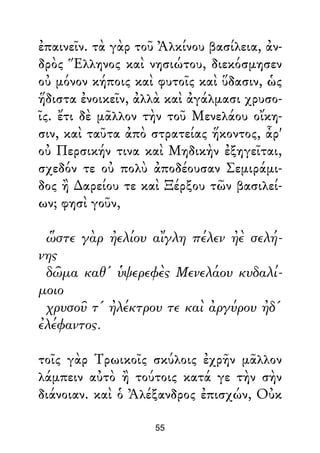 ἐπαινεῖν. τὰ γὰρ τοῦ Ἀλκίνου βασίλεια, ἀν-
δρὸς Ἕλληνος καὶ νησιώτου, διεκόσμησεν
οὐ μόνον κήποις καὶ φυτοῖς καὶ ὕδασιν, ὡς
ἥδιστα ἐνοικεῖν, ἀλλὰ καὶ ἀγάλμασι χρυσο-
ῖς. ἔτι δὲ μᾶλλον τὴν τοῦ Μενελάου οἴκη-
σιν, καὶ ταῦτα ἀπὸ στρατείας ἥκοντος, ἆρ'
οὐ Περσικήν τινα καὶ Μηδικὴν ἐξηγεῖται,
σχεδόν τε οὐ πολὺ ἀποδέουσαν Σεμιράμι-
δος ἢ ∆αρείου τε καὶ Ξέρξου τῶν βασιλεί-
ων; φησὶ γοῦν,
ὥστε γὰρ ἠελίου αἴγλη πέλεν ἠὲ σελή-
νης
δῶμα καθ' ὑψερεφὲς Μενελάου κυδαλί-
μοιο
χρυσοῦ τ' ἠλέκτρου τε καὶ ἀργύρου ἠδ'
ἐλέφαντος.
τοῖς γὰρ Τρωικοῖς σκύλοις ἐχρῆν μᾶλλον
λάμπειν αὐτὸ ἢ τούτοις κατά γε τὴν σὴν
διάνοιαν. καὶ ὁ Ἀλέξανδρος ἐπισχών, Οὐκ
55
 
