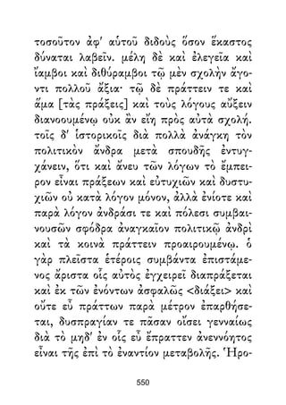 τοσοῦτον ἀφ' αὑτοῦ διδοὺς ὅσον ἕκαστος
δύναται λαβεῖν. μέλη δὲ καὶ ἐλεγεῖα καὶ
ἴαμβοι καὶ διθύραμβοι τῷ μὲν σχολὴν ἄγο-
ντι πολλοῦ ἄξια· τῷ δὲ πράττειν τε καὶ
ἅμα [τὰς πράξεις] καὶ τοὺς λόγους αὔξειν
διανοουμένῳ οὐκ ἂν εἴη πρὸς αὐτὰ σχολή.
τοῖς δ' ἱστορικοῖς διὰ πολλὰ ἀνάγκη τὸν
πολιτικὸν ἄνδρα μετὰ σπουδῆς ἐντυγ-
χάνειν, ὅτι καὶ ἄνευ τῶν λόγων τὸ ἔμπει-
ρον εἶναι πράξεων καὶ εὐτυχιῶν καὶ δυστυ-
χιῶν οὐ κατὰ λόγον μόνον, ἀλλὰ ἐνίοτε καὶ
παρὰ λόγον ἀνδράσι τε καὶ πόλεσι συμβαι-
νουσῶν σφόδρα ἀναγκαῖον πολιτικῷ ἀνδρὶ
καὶ τὰ κοινὰ πράττειν προαιρουμένῳ. ὁ
γὰρ πλεῖστα ἑτέροις συμβάντα ἐπιστάμε-
νος ἄριστα οἷς αὐτὸς ἐγχειρεῖ διαπράξεται
καὶ ἐκ τῶν ἐνόντων ἀσφαλῶς <διάξει> καὶ
οὔτε εὖ πράττων παρὰ μέτρον ἐπαρθήσε-
ται, δυσπραγίαν τε πᾶσαν οἴσει γενναίως
διὰ τὸ μηδ' ἐν οἷς εὖ ἔπραττεν ἀνεννόητος
εἶναι τῆς ἐπὶ τὸ ἐναντίον μεταβολῆς. Ἡρο-
550
 