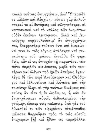 πολλὰ τούτοις ἐντυγχάνειν, ἀλλ' Ὑπερείδῃ
τε μᾶλλον καὶ Αἰσχίνῃ. τούτων γὰρ ἁπλού-
στεραί τε αἱ δυνάμεις καὶ εὐληπτότεραι αἱ
κατασκευαὶ καὶ τὸ κάλλος τῶν ὀνομάτων
οὐδὲν ἐκείνων λειπόμενον. ἀλλὰ καὶ Λυ-
κούργῳ συμβουλεύσαιμ' ἂν ἐντυγχάνειν
σοι, ἐλαφροτέρῳ τούτων ὄντι καὶ ἐμφαίνο-
ντί τινα ἐν τοῖς λόγοις ἁπλότητα καὶ γεν-
ναιότητα τοῦ τρόπου. ἐνταῦθα δή φημι
δεῖν, κἂν εἴ τις ἐντυχὼν τῇ παραινέσει τῶν
πάνυ ἀκριβῶν αἰτιάσεται, μηδὲ τῶν νεω-
τέρων καὶ ὀλίγον πρὸ ἡμῶν ἀπείρως ἔχειν·
λέγω δὲ τῶν περὶ Ἀντίπατρον καὶ Θεόδω-
ρον καὶ Πλουτίωνα καὶ Κόνωνα καὶ τὴν
τοιαύτην ὕλην. αἱ γὰρ τούτων δυνάμεις καὶ
ταύτῃ ἂν εἶεν ἡμῖν ὠφέλιμοι, ᾗ οὐκ ἂν
ἐντυγχάνοιμεν αὐτοῖς δεδουλωμένοι τὴν
γνώμην, ὥσπερ τοῖς παλαιοῖς. ὑπὸ γὰρ τοῦ
δύνασθαί τι τῶν εἰρημένων αἰτιάσασθαι
μάλιστα θαρροῦμεν πρὸς τὸ τοῖς αὐτοῖς
ἐπιχειρεῖν [ᾗ] καὶ ἥδιόν τις παραβάλλει
552
 