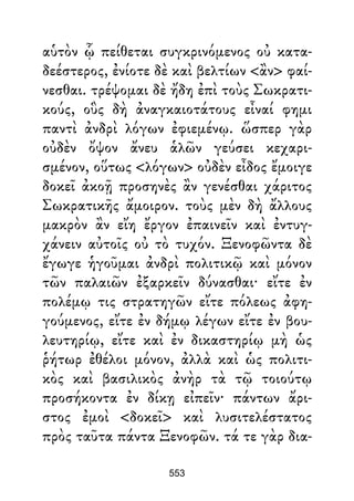 αὑτὸν ᾧ πείθεται συγκρινόμενος οὐ κατα-
δεέστερος, ἐνίοτε δὲ καὶ βελτίων <ἂν> φαί-
νεσθαι. τρέψομαι δὲ ἤδη ἐπὶ τοὺς Σωκρατι-
κούς, οὓς δὴ ἀναγκαιοτάτους εἶναί φημι
παντὶ ἀνδρὶ λόγων ἐφιεμένῳ. ὥσπερ γὰρ
οὐδὲν ὄψον ἄνευ ἁλῶν γεύσει κεχαρι-
σμένον, οὕτως <λόγων> οὐδὲν εἶδος ἔμοιγε
δοκεῖ ἀκοῇ προσηνὲς ἂν γενέσθαι χάριτος
Σωκρατικῆς ἄμοιρον. τοὺς μὲν δὴ ἄλλους
μακρὸν ἂν εἴη ἔργον ἐπαινεῖν καὶ ἐντυγ-
χάνειν αὐτοῖς οὐ τὸ τυχόν. Ξενοφῶντα δὲ
ἔγωγε ἡγοῦμαι ἀνδρὶ πολιτικῷ καὶ μόνον
τῶν παλαιῶν ἐξαρκεῖν δύνασθαι· εἴτε ἐν
πολέμῳ τις στρατηγῶν εἴτε πόλεως ἀφη-
γούμενος, εἴτε ἐν δήμῳ λέγων εἴτε ἐν βου-
λευτηρίῳ, εἴτε καὶ ἐν δικαστηρίῳ μὴ ὡς
ῥήτωρ ἐθέλοι μόνον, ἀλλὰ καὶ ὡς πολιτι-
κὸς καὶ βασιλικὸς ἀνὴρ τὰ τῷ τοιούτῳ
προσήκοντα ἐν δίκῃ εἰπεῖν· πάντων ἄρι-
στος ἐμοὶ <δοκεῖ> καὶ λυσιτελέστατος
πρὸς ταῦτα πάντα Ξενοφῶν. τά τε γὰρ δια-
553
 