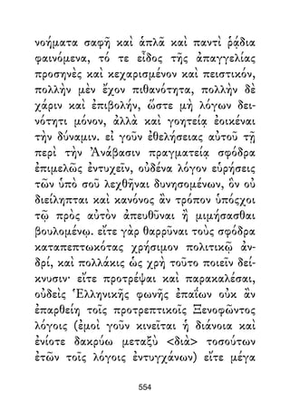 νοήματα σαφῆ καὶ ἁπλᾶ καὶ παντὶ ῥᾴδια
φαινόμενα, τό τε εἶδος τῆς ἀπαγγελίας
προσηνὲς καὶ κεχαρισμένον καὶ πειστικόν,
πολλὴν μὲν ἔχον πιθανότητα, πολλὴν δὲ
χάριν καὶ ἐπιβολήν, ὥστε μὴ λόγων δει-
νότητι μόνον, ἀλλὰ καὶ γοητείᾳ ἐοικέναι
τὴν δύναμιν. εἰ γοῦν ἐθελήσειας αὐτοῦ τῇ
περὶ τὴν Ἀνάβασιν πραγματείᾳ σφόδρα
ἐπιμελῶς ἐντυχεῖν, οὐδένα λόγον εὑρήσεις
τῶν ὑπὸ σοῦ λεχθῆναι δυνησομένων, ὃν οὐ
διείληπται καὶ κανόνος ἂν τρόπον ὑπόςχοι
τῷ πρὸς αὐτὸν ἀπευθῦναι ἢ μιμήσασθαι
βουλομένῳ. εἴτε γὰρ θαρρῦναι τοὺς σφόδρα
καταπεπτωκότας χρήσιμον πολιτικῷ ἀν-
δρί, καὶ πολλάκις ὡς χρὴ τοῦτο ποιεῖν δεί-
κνυσιν· εἴτε προτρέψαι καὶ παρακαλέσαι,
οὐδεὶς Ἑλληνικῆς φωνῆς ἐπαΐων οὐκ ἂν
ἐπαρθείη τοῖς προτρεπτικοῖς Ξενοφῶντος
λόγοις (ἐμοὶ γοῦν κινεῖται ἡ διάνοια καὶ
ἐνίοτε δακρύω μεταξὺ <διὰ> τοσούτων
ἐτῶν τοῖς λόγοις ἐντυγχάνων) εἴτε μέγα
554
 