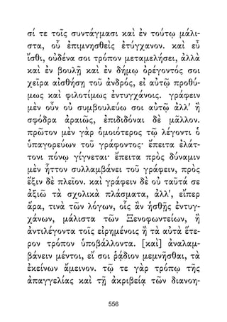 σί τε τοῖς συντάγμασι καὶ ἐν τούτῳ μάλι-
στα, οὗ ἐπιμνησθεὶς ἐτύγχανον. καὶ εὖ
ἴσθι, οὐδένα σοι τρόπον μεταμελήσει, ἀλλὰ
καὶ ἐν βουλῇ καὶ ἐν δήμῳ ὀρέγοντός σοι
χεῖρα αἰσθήσῃ τοῦ ἀνδρός, εἰ αὐτῷ προθύ-
μως καὶ φιλοτίμως ἐντυγχάνοις. γράφειν
μὲν οὖν οὐ συμβουλεύω σοι αὐτῷ ἀλλ' ἢ
σφόδρα ἀραιῶς, ἐπιδιδόναι δὲ μᾶλλον.
πρῶτον μὲν γὰρ ὁμοιότερος τῷ λέγοντι ὁ
ὑπαγορεύων τοῦ γράφοντος· ἔπειτα ἐλάτ-
τονι πόνῳ γίγνεται· ἔπειτα πρὸς δύναμιν
μὲν ἧττον συλλαμβάνει τοῦ γράφειν, πρὸς
ἕξιν δὲ πλεῖον. καὶ γράφειν δὲ οὐ ταῦτά σε
ἀξιῶ τὰ σχολικὰ πλάσματα, ἀλλ', εἴπερ
ἄρα, τινὰ τῶν λόγων, οἷς ἂν ἡσθῇς ἐντυγ-
χάνων, μάλιστα τῶν Ξενοφωντείων, ἢ
ἀντιλέγοντα τοῖς εἰρημένοις ἢ τὰ αὐτὰ ἕτε-
ρον τρόπον ὑποβάλλοντα. [καὶ] ἀναλαμ-
βάνειν μέντοι, εἴ σοι ῥᾴδιον μεμνῆσθαι, τὰ
ἐκείνων ἄμεινον. τῷ τε γὰρ τρόπῳ τῆς
ἀπαγγελίας καὶ τῇ ἀκριβείᾳ τῶν διανοη-
556
 