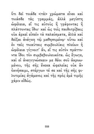 ὅτι δεῖ τοιάδε <τὰ> χρώματα εἶναι καὶ
τοιάσδε τὰς γραμμάς, ἀλλὰ μεγίστη
ὠφέλεια, εἴ τις αὐτοὺς ἢ γράφοντας ἢ
πλάττοντας ἴδοι· καὶ ὡς τοῖς παιδοτρίβαις
οὐκ ἀρκεῖ εἰπεῖν τὰ παλαίσματα, ἀλλὰ καὶ
δεῖξαι ἀνάγκη τῷ μαθησομένῳ· οὕτω καὶ
ἐν ταῖς τοιαύταις συμβουλίαις πλείων ἡ
ὠφέλεια γίγνοιτ' ἄν, εἴ τις αὐτὸν πράττο-
ντα ἴδοι τὸν συμβεβουλευκότα. ὡς ἔγωγε,
καὶ εἰ ἀναγιγνώσκειν με δέοι σοῦ ἀκροω-
μένου, τῆς σῆς ἕνεκα ὠφελείας οὐκ ἂν
ὀκνήσαιμι, στέργων τέ σε καὶ τῆς σῆς φι-
λοτιμίας ἀγάμενος καὶ τῆς πρὸς ἐμὲ τιμῆς
χάριν εἰδώς.
558
 