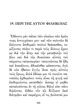 19. ΠΕΡΙ ΤΗΣ ΑΥΤΟΥ ΦΙΛΗΚΟΙΑΣ
Ἐδέοντο μὲν πάλαι τῶν οἰκείων τῶν ἐμῶν
τινες ἐντυγχάνειν μοι· καὶ τῶν πολιτῶν δὲ
ἐλέγοντο ἐπιθυμεῖν πολλοὶ θεάσασθαι, νο-
μίζοντες πλέον τι παρὰ τοὺς ἄλλους ἔχειν
με διὰ τὴν ἄλην καὶ τὴν μεταβολὴν τοῦ
βίου καὶ διὰ τὴν δοκοῦσαν αὐτοῖς τοῦ
σώματος ταλαιπωρίαν· τελευτῶντες δὲ ἤδη
καὶ ἐνεκάλουν, ἀδικεῖσθαι φάσκοντες. ἐγὼ
δὲ οὐκ ἤθελον ἐγγὺς ἰέναι πρὸς αὐτοὺς
τοὺς ὅρους, ἀλλὰ ἐδόκει μοι τὸ τοιοῦτο πα-
ντελῶς ἀχθομένου τινὸς εἶναι τῇ φυγῇ καὶ
ἐπιθυμοῦντος κατελθεῖν· ὥσπερ οἱ μηδὲν
καταλιπόντες ἐν τῇ κύλικι δῆλοί εἰσι πάνυ
διψῶντες. ἐλθὼν οὖν εἰς Κύζικον ἐκεῖ
διέτριβον καὶ παρεῖχον, εἴ τις βούλεταί μοι
559
 