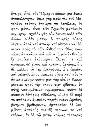 ἔγωγε, εἶπε, τὸν Ὅμηρον ἐάσειν μοι δοκῶ
ἀναπολόγητον· ἴσως γὰρ πρὸς τὸν τοῦ Με-
νελάου τρόπον ἐποίησε τὰ βασίλεια, ὅν
φησι μόνον εἶναι τῶν Ἀχαιῶν μαλθακὸν
αἰχμητήν. σχεδὸν γὰρ οὖν ἔοικεν οὐδὲ τῶν
ἄλλων οὐδὲν μάτην ὁ ποιητὴς οὗτος
λέγειν, ἀλλὰ καὶ στολὴν καὶ οἴκησιν καὶ δί-
αιταν πρὸς τὸ τῶν ἀνθρώπων ἦθος πολ-
λάκις ἀπεικάζει. διὰ τοῦτο τὰ μὲν ἐν Φαία-
ξι βασίλεια ἐκόσμησεν ἄλσεσί τε καὶ
ὀπώραις δι' ἔτους καὶ κρήναις ἀενάοις, ἔτι
δὲ μᾶλλον τὸ τῆς Καλυψοῦς, ἅτε ὡραίας
καὶ φιλανθρώπου θεᾶς, ἐν νήσῳ καθ' αὑτὴν
ἀπῳκισμένης· τοῦτο μὲν γὰρ εὐώδη διαφε-
ρόντως φησὶ τὴν νῆσον τῶν ἡδίστων ἐν
αὐτῇ <καιομένων> θυμιαμάτων, τοῦτο δὲ
σύσκιον δένδροις εὐθαλέσι, κύκλῳ δὲ περὶ
τὸ σπήλαιον ἄμπελον περιήκουσαν ὡραίαν,
βότρυσι βριθομένην, ἔμπροσθεν δὲ λει-
μῶνας ἁπαλοὺς ἀναμὶξ σελίνων τε καὶ
ἑτέρων, ἐν δὲ τῷ μέσῳ κρήνας τέτταρας
56
 