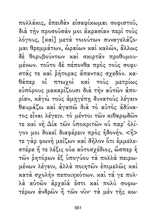 πολλάκις, ἐπειδὰν εἰσαφίκωμαι σοφιστοῦ,
διὰ τὴν προσοῦσάν μοι ἀκρασίαν περὶ τοὺς
λόγους, [καὶ] μετὰ τοιούτων συναγελάζο-
μαι θρεμμάτων, ὡραίων καὶ καλῶν, ἄλλως
δὲ θορυβούντων καὶ σκιρτᾶν προθυμου-
μένων. τοῦτο δὲ πέπονθα πρὸς τοὺς σοφι-
στάς τε καὶ ῥήτορας ἅπαντας σχεδόν. κα-
θάπερ οἱ πτωχοὶ καὶ τοὺς μετρίως
εὐπόρους μακαρίζουσι διὰ τὴν αὑτῶν ἀπο-
ρίαν, κἀγὼ τοὺς ἁμῃγέπῃ δυνατοὺς λέγειν
θαυμάζω καὶ ἀγαπῶ διὰ τὸ αὐτὸς ἀδύνα-
τος εἶναι λέγειν. τὸ μέντοι τῶν κιθαρῳδῶν
τε καὶ νὴ ∆ία τῶν ὑποκριτῶν οὐ παρ' ὀλί-
γον μοι δοκεῖ διαφέρειν πρὸς ἡδονήν. <ἥ>
τε γὰρ φωνὴ μείζων καὶ δῆλον ὅτι ἐμμελε-
στέρα ἥ τε λέξις οὐκ αὐτοσχέδιος, ὥσπερ ἡ
τῶν ῥητόρων ἐξ ὑπογύου τὰ πολλὰ πειρω-
μένων λέγειν, ἀλλὰ ποιητῶν ἐπιμελῶς καὶ
κατὰ σχολὴν πεποιηκότων. καὶ τά γε πολ-
λὰ αὐτῶν ἀρχαῖά ἐστι καὶ πολὺ σοφω-
τέρων ἀνδρῶν ἢ τῶν νῦν· τὰ μὲν τῆς κω-
561
 