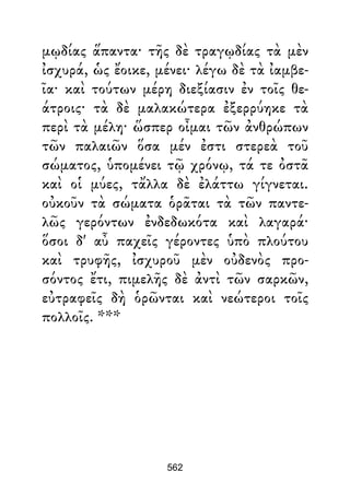 μῳδίας ἅπαντα· τῆς δὲ τραγῳδίας τὰ μὲν
ἰσχυρά, ὡς ἔοικε, μένει· λέγω δὲ τὰ ἰαμβε-
ῖα· καὶ τούτων μέρη διεξίασιν ἐν τοῖς θε-
άτροις· τὰ δὲ μαλακώτερα ἐξερρύηκε τὰ
περὶ τὰ μέλη· ὥσπερ οἶμαι τῶν ἀνθρώπων
τῶν παλαιῶν ὅσα μέν ἐστι στερεὰ τοῦ
σώματος, ὑπομένει τῷ χρόνῳ, τά τε ὀστᾶ
καὶ οἱ μύες, τἄλλα δὲ ἐλάττω γίγνεται.
οὐκοῦν τὰ σώματα ὁρᾶται τὰ τῶν παντε-
λῶς γερόντων ἐνδεδωκότα καὶ λαγαρά·
ὅσοι δ' αὖ παχεῖς γέροντες ὑπὸ πλούτου
καὶ τρυφῆς, ἰσχυροῦ μὲν οὐδενὸς προ-
σόντος ἔτι, πιμελῆς δὲ ἀντὶ τῶν σαρκῶν,
εὐτραφεῖς δὴ ὁρῶνται καὶ νεώτεροι τοῖς
πολλοῖς. ***
562
 