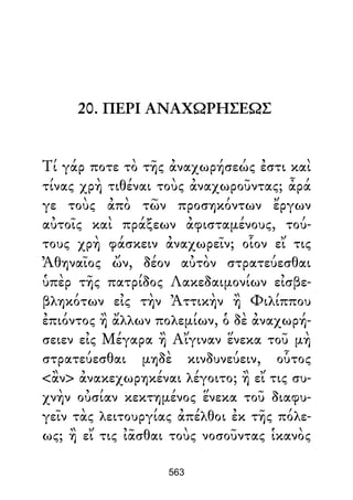 20. ΠΕΡΙ ΑΝΑΧΩΡΗΣΕΩΣ
Τί γάρ ποτε τὸ τῆς ἀναχωρήσεώς ἐστι καὶ
τίνας χρὴ τιθέναι τοὺς ἀναχωροῦντας; ἆρά
γε τοὺς ἀπὸ τῶν προσηκόντων ἔργων
αὐτοῖς καὶ πράξεων ἀφισταμένους, τού-
τους χρὴ φάσκειν ἀναχωρεῖν; οἷον εἴ τις
Ἀθηναῖος ὤν, δέον αὐτὸν στρατεύεσθαι
ὑπὲρ τῆς πατρίδος Λακεδαιμονίων εἰσβε-
βληκότων εἰς τὴν Ἀττικὴν ἢ Φιλίππου
ἐπιόντος ἢ ἄλλων πολεμίων, ὁ δὲ ἀναχωρή-
σειεν εἰς Μέγαρα ἢ Αἴγιναν ἕνεκα τοῦ μὴ
στρατεύεσθαι μηδὲ κινδυνεύειν, οὗτος
<ἂν> ἀνακεχωρηκέναι λέγοιτο; ἢ εἴ τις συ-
χνὴν οὐσίαν κεκτημένος ἕνεκα τοῦ διαφυ-
γεῖν τὰς λειτουργίας ἀπέλθοι ἐκ τῆς πόλε-
ως; ἢ εἴ τις ἰᾶσθαι τοὺς νοσοῦντας ἱκανὸς
563
 