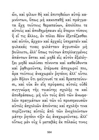ὤν, καὶ φίλων δὴ καὶ ἐπιτηδείων αὐτῷ κα-
μνόντων, ὅπως μὴ κακοπαθῇ καὶ πράγμα-
τα ἔχῃ τούτους θεραπεύων, ἀπολίποι τε
αὐτοὺς καὶ ἀποδημήσειεν εἰς ἕτερον τόπον;
ἢ εἴ τις ἄλλος, ἐν πόλει δέον ἐξετάζεσθαι
καὶ αὐτόν, ἄρχειν καὶ ἀρχαῖς ὑπηρετεῖν καὶ
φυλακάς τινας φυλάττειν ἀγρυπνῶν μὴ
βούλοιτο, ἀλλ' ὅπως τούτων ἀπηλλαγμένος
ἁπάντων ἔσται καὶ μηδὲ εἷς αὐτὸν ἐξελέγ-
ξει μηδὲ κωλύσει πίνοντα καὶ καθεύδοντα
καὶ ῥᾳθυμοῦντα, ἑτέρωσε ἀποχωροῖ ποι,
ἆρα τούτους ἀναχωρεῖν ῥητέον; ἀλλ' οὗτοι
μὲν δῆλον ὅτι φεύγουσί τε καὶ δραπετεύου-
σι, καὶ οὐκ ἂν εἴη πρόφασις αὐτοῖς οὐδὲ
συγγνώμη τῆς τοιαύτης σχολῆς τε καὶ
ἀποδράσεως. μὴ οὖν τοὺς ἀπὸ τῶν ἀνωφε-
λῶν πραγμάτων καὶ τῶν οὐ προσηκουσῶν
αὐτοῖς ἀσχολιῶν ἀπιόντας καὶ σχολήν τινα
πορίζοντας αὑτοῖς ἀπὸ τῶν ἐνοχλούντων
μάτην ῥητέον <ᾖ> ὡς ἀναχωροῦντας. ἀλλ'
οὕτως μὲν οὐχ ὁ μεταβὰς ἐκ πόλεώς τινος
564
 