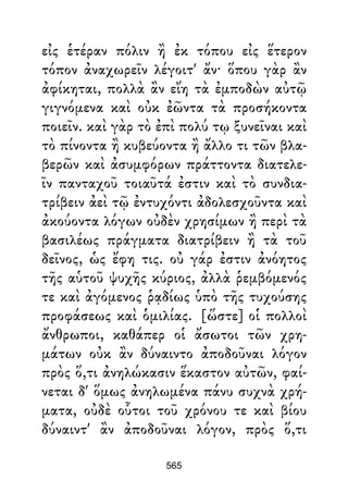 εἰς ἑτέραν πόλιν ἢ ἐκ τόπου εἰς ἕτερον
τόπον ἀναχωρεῖν λέγοιτ' ἄν· ὅπου γὰρ ἂν
ἀφίκηται, πολλὰ ἂν εἴη τὰ ἐμποδὼν αὐτῷ
γιγνόμενα καὶ οὐκ ἐῶντα τὰ προσήκοντα
ποιεῖν. καὶ γὰρ τὸ ἐπὶ πολύ τῳ ξυνεῖναι καὶ
τὸ πίνοντα ἢ κυβεύοντα ἢ ἄλλο τι τῶν βλα-
βερῶν καὶ ἀσυμφόρων πράττοντα διατελε-
ῖν πανταχοῦ τοιαῦτά ἐστιν καὶ τὸ συνδια-
τρίβειν ἀεὶ τῷ ἐντυχόντι ἀδολεσχοῦντα καὶ
ἀκούοντα λόγων οὐδὲν χρησίμων ἢ περὶ τὰ
βασιλέως πράγματα διατρίβειν ἢ τὰ τοῦ
δεῖνος, ὡς ἔφη τις. οὐ γάρ ἐστιν ἀνόητος
τῆς αὑτοῦ ψυχῆς κύριος, ἀλλὰ ῥεμβόμενός
τε καὶ ἀγόμενος ῥᾳδίως ὑπὸ τῆς τυχούσης
προφάσεως καὶ ὁμιλίας. [ὥστε] οἱ πολλοὶ
ἄνθρωποι, καθάπερ οἱ ἄσωτοι τῶν χρη-
μάτων οὐκ ἂν δύναιντο ἀποδοῦναι λόγον
πρὸς ὅ,τι ἀνηλώκασιν ἕκαστον αὐτῶν, φαί-
νεται δ' ὅμως ἀνηλωμένα πάνυ συχνὰ χρή-
ματα, οὐδὲ οὗτοι τοῦ χρόνου τε καὶ βίου
δύναιντ' ἂν ἀποδοῦναι λόγον, πρὸς ὅ,τι
565
 