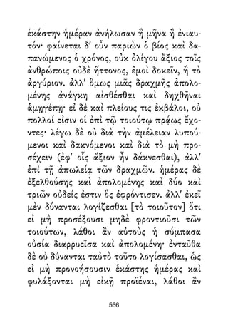 ἑκάστην ἡμέραν ἀνήλωσαν ἢ μῆνα ἢ ἐνιαυ-
τόν· φαίνεται δ' οὖν παριὼν ὁ βίος καὶ δα-
πανώμενος ὁ χρόνος, οὐκ ὀλίγου ἄξιος τοῖς
ἀνθρώποις οὐδὲ ἥττονος, ἐμοὶ δοκεῖν, ἢ τὸ
ἀργύριον. ἀλλ' ὅμως μιᾶς δραχμῆς ἀπολο-
μένης ἀνάγκη αἰσθέσθαι καὶ δηχθῆναι
ἁμῃγέπῃ· εἰ δὲ καὶ πλείους τις ἐκβάλοι, οὐ
πολλοί εἰσιν οἱ ἐπὶ τῷ τοιούτῳ πρᾴως ἔχο-
ντες· λέγω δὲ οὐ διὰ τὴν ἀμέλειαν λυπού-
μενοι καὶ δακνόμενοι καὶ διὰ τὸ μὴ προ-
σέχειν (ἐφ' οἷς ἄξιον ἦν δάκνεσθαι), ἀλλ'
ἐπὶ τῇ ἀπωλείᾳ τῶν δραχμῶν. ἡμέρας δὲ
ἐξελθούσης καὶ ἀπολομένης καὶ δύο καὶ
τριῶν οὐδείς ἐστιν ὃς ἐφρόντισεν. ἀλλ' ἐκεῖ
μὲν δύνανται λογίζεσθαι [τὸ τοιοῦτον] ὅτι
εἰ μὴ προσέξουσι μηδὲ φροντιοῦσι τῶν
τοιούτων, λάθοι ἂν αὐτοὺς ἡ σύμπασα
οὐσία διαρρυεῖσα καὶ ἀπολομένη· ἐνταῦθα
δὲ οὐ δύνανται ταὐτὸ τοῦτο λογίσασθαι, ὡς
εἰ μὴ προνοήσουσιν ἑκάστης ἡμέρας καὶ
φυλάξονται μὴ εἰκῇ προϊέναι, λάθοι ἂν
566
 
