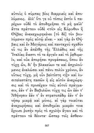 αὐτοὺς ὁ σύμπας βίος διαρρυεὶς καὶ ἀπο-
λόμενος. ἀλλ' ὅτι γε οὐ τόπος ἐστὶν ὁ πα-
ρέχων οὐδὲ τὸ ἀποδημῆσαι τὸ μὴ φαῦλ'
ἄττα πράττειν οὐδὲ <τὸ> εἰς Κόρινθον ἢ
Θήβας ἀνακεχωρηκέναι [τὸ δὲ] τὸν βου-
λόμενον πρὸς αὑτῷ εἶναι – καὶ γὰρ ἐν Θή-
βαις καὶ ἐν Μεγάροις καὶ πανταχοῦ σχεδὸν
οὗ τις ἂν ἀπέλθῃ τῆς Ἑλλάδος καὶ τῆς
Ἰταλίας ἔνεστι τό τε ἀργεῖν καὶ τὸ ῥᾳθυμε-
ῖν, καὶ οὐκ ἀπορήσει προφάσεως, ὅπου ἂν
τύχῃ ὤν, δι' ἣν βλακεύων τε καὶ ἀσχολού-
μενος ἀναλώσει καὶ πάνυ πολὺν χρόνον, ἂν
οὕτως τύχῃ. μὴ οὖν βελτίστη <ᾖ> καὶ λυ-
σιτελεστάτη πασῶν ἡ εἰς αὑτὸν ἀναχώρη-
σις καὶ τὸ προσέχειν τοῖς αὑτοῦ πράγμα-
σιν, ἐάν τ' ἐν Βαβυλῶνι τύχῃ τις ὢν ἐάν τ'
Ἀθήνησιν ἐάν τ' ἐν στρατοπέδῳ ἐάν τ' ἐν
νήσῳ μικρᾷ καὶ μόνος. αἱ γὰρ τοιαῦται
ἀναχωρήσεις καὶ ἀποδημίαι μικράν τινα
ἔχουσι ῥοπὴν πρὸς τὸ σχολὴν ἄγειν καὶ τὸ
πράττειν τὰ δέοντα· ὥσπερ τοῖς ἀσθενο-
567
 