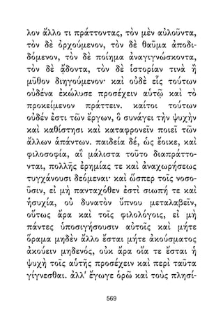 λον ἄλλο τι πράττοντας, τὸν μὲν αὐλοῦντα,
τὸν δὲ ὀρχούμενον, τὸν δὲ θαῦμα ἀποδι-
δόμενον, τὸν δὲ ποίημα ἀναγιγνώσκοντα,
τὸν δὲ ᾄδοντα, τὸν δὲ ἱστορίαν τινὰ ἢ
μῦθον διηγούμενον· καὶ οὐδὲ εἷς τούτων
οὐδένα ἐκώλυσε προσέχειν αὑτῷ καὶ τὸ
προκείμενον πράττειν. καίτοι τούτων
οὐδέν ἐστι τῶν ἔργων, ὃ συνάγει τὴν ψυχὴν
καὶ καθίστησι καὶ καταφρονεῖν ποιεῖ τῶν
ἄλλων ἁπάντων. παιδεία δέ, ὡς ἔοικε, καὶ
φιλοσοφία, αἳ μάλιστα τοῦτο διαπράττο-
νται, πολλῆς ἐρημίας τε καὶ ἀναχωρήσεως
τυγχάνουσι δεόμεναι· καὶ ὥσπερ τοῖς νοσο-
ῦσιν, εἰ μὴ πανταχόθεν ἐστὶ σιωπή τε καὶ
ἡσυχία, οὐ δυνατὸν ὕπνου μεταλαβεῖν,
οὕτως ἄρα καὶ τοῖς φιλολόγοις, εἰ μὴ
πάντες ὑποσιγήσουσιν αὐτοῖς καὶ μήτε
ὅραμα μηδὲν ἄλλο ἔσται μήτε ἀκούσματος
ἀκούειν μηδενός, οὐκ ἄρα οἵα τε ἔσται ἡ
ψυχὴ τοῖς αὑτῆς προσέχειν καὶ περὶ ταῦτα
γίγνεσθαι. ἀλλ' ἔγωγε ὁρῶ καὶ τοὺς πλησί-
569
 