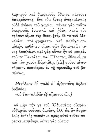 λαμπροῦ καὶ διαφανοῦς ὕδατος πάντοσε
ἀπορρέοντος, ἅτε οὐκ ὄντος ἑτεροκλινοῦς
οὐδὲ ἀνίσου τοῦ χωρίου. πάντα γὰρ ταῦτα
ὑπερφυῶς ἐρωτικὰ καὶ ἡδέα, κατὰ τὸν
τρόπον οἶμαι τῆς θεᾶς. [τὴν δέ γε τοῦ Με-
νελάου πολυχρήματον καὶ πολύχρυσον
αὐλήν, καθάπερ οἶμαι τῶν Ἀσιαγενῶν τι-
νος βασιλέων. καὶ γὰρ οὗτος ἦν οὐ μακρὰν
τοῦ τε Ταντάλου καὶ Πέλοπος, ὅθεν οἶμαι
καὶ τὸν χορὸν Εὐριπίδης [εἰς] τοῦτο αἰνιτ-
τόμενον πεποίηκεν ἐν τῇ προσόδῳ τοῦ βα-
σιλέως,
Μενέλαος δὲ πολὺ δ' ἁβροσύνῃ δῆλος
ὁρᾶσθαι
τοῦ Τανταλιδᾶν ἐξ αἵματος ὤν.]
οὐ μὴν τήν γε τοῦ Ὀδυσσέως οἴκησιν
οὐδαμῶς τούτοις ὁμοίαν, ἀλλ' ὡς ἂν ἀσφα-
λοῦς ἀνδρὸς πεποίηκε πρὸς αὐτὸ τοῦτο πα-
ρεσκευασμένην. λέγει γὰρ οὕτως·
57
 