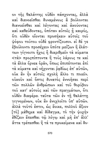 ον τῆς θαλάττης οὐδὲν πάσχοντας, ἀλλὰ
καὶ διανοεῖσθαι δυναμένους ἃ βούλονται
διανοεῖσθαι καὶ λέγοντας καὶ ἀκούοντας
καὶ καθεύδοντας, ὁπόταν αὐτοῖς ᾖ καιρός,
ὅτι οὐδὲν οἴονται προσήκειν αὑτοῖς τοῦ
ψόφου τούτου οὐδὲ φροντίζουσιν. εἰ δέ γε
ἐβούλοντο προσέχειν ὁπότε μείζων ἢ ἐλάτ-
των γίγνοιτο ἦχος ἢ διαριθμεῖν τὰ κύματα
<τὰ> προςπίπτοντα ἢ τοὺς λάρους τε καὶ
τὰ ἄλλα ὄρνεα ὁρᾶν, ὅπως ἐπιπέτονται ἐπὶ
τὰ κύματα καὶ νήχονται ῥᾳδίως ἐπ' αὐτῶν,
οὐκ ἂν ἦν αὐτοῖς σχολὴ ἄλλο τι ποιεῖν.
οὐκοῦν καὶ ὅστις δυνατὸς ἐννοῆσαι περὶ
τῶν πολλῶν ἀνθρώπων καὶ τοῦ θορύβου
τοῦ κατ' αὐτοὺς καὶ τῶν πραγμάτων, ὅτι
οὐδὲν διαφέρει ταῦτα τῶν ἐν τῇ θαλάττῃ
γιγνομένων, οὐκ ἂν ἐνοχλοῖτο ὑπ' αὐτῶν.
ἀλλὰ τοῦτό ἐστιν, ὡς ἔοικε, πολλοῦ ἄξιον
[τὸ] μάθημα καὶ δίδαγμα, τὸ τὴν ψυχὴν
ἐθίζειν ἕπεσθαι τῷ λόγῳ καὶ μὴ ἐπ' ἄλλ'
ἄττα τρέπεσθαι ἢ τά τε προκείμενα καὶ δο-
570
 